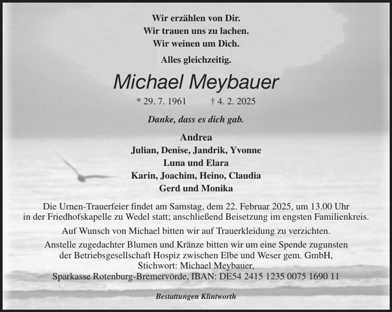 <p>Wir erzählen von Dir.<br />Wir trauen uns zu lachen.<br />Wir weinen um Dich.<br />Alles gleichzeitig.<br />Michael Meybauer<br />* 29. 7. 1961 † 4. 2. 2025<br />Danke, dass es dich gab.<br />Andrea<br />Julian, Denise, Jandrik, Yvonne<br />Luna und Elara<br />Karin, Joachim, Heino, Claudia<br />Gerd und Monika<br />Die Urnen-Trauerfeier findet am Samstag, dem 22. Februar 2025, um 13.00 Uhr<br />in der Friedhofskapelle zu Wedel statt; anschließend Beisetzung im engsten Familienkreis.<br />Auf Wunsch von Michael bitten wir auf Trauerkleidung zu verzichten.<br />Anstelle zugedachter Blumen und Kränze bitten wir um eine Spende zugunsten<br />der Betriebsgesellschaft Hospiz zwischen Elbe und Weser gem. GmbH,<br />Stichwort: Michael Meybauer,<br />Sparkasse Rotenburg-Bremervörde, IBAN: DE54 2415 1235 0075 1690 11</p><p>Bestattungen Klintworth</p>