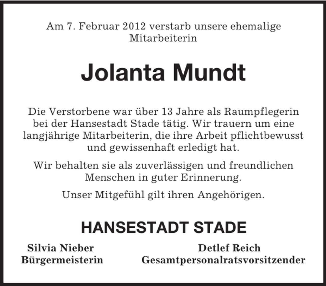 <p>Am 7. Februar 2012 verstarb unsere ehemalige<br />Mitarbeiterin<br />Jolanta Mundt<br />Die Verstorbene war über 13 Jahre als Raumpflegerin bei der Hansestadt Stade tätig. Wir trauern um eine langjährige Mitarbeiterin, die ihre Arbeit pflichtbewusst<br />und gewissenhaft erledigt hat.<br />Wir behalten sie als zuverlässigen und freundlichen Menschen in guter Erinnerung.<br />Unser Mitgefühl gilt ihren Angehörigen.<br />HANSESTADT STADE<br />Silvia Nieber Detlef Reich<br />Bürgermeisterin Gesamtpersonalratsvorsitzender</p>