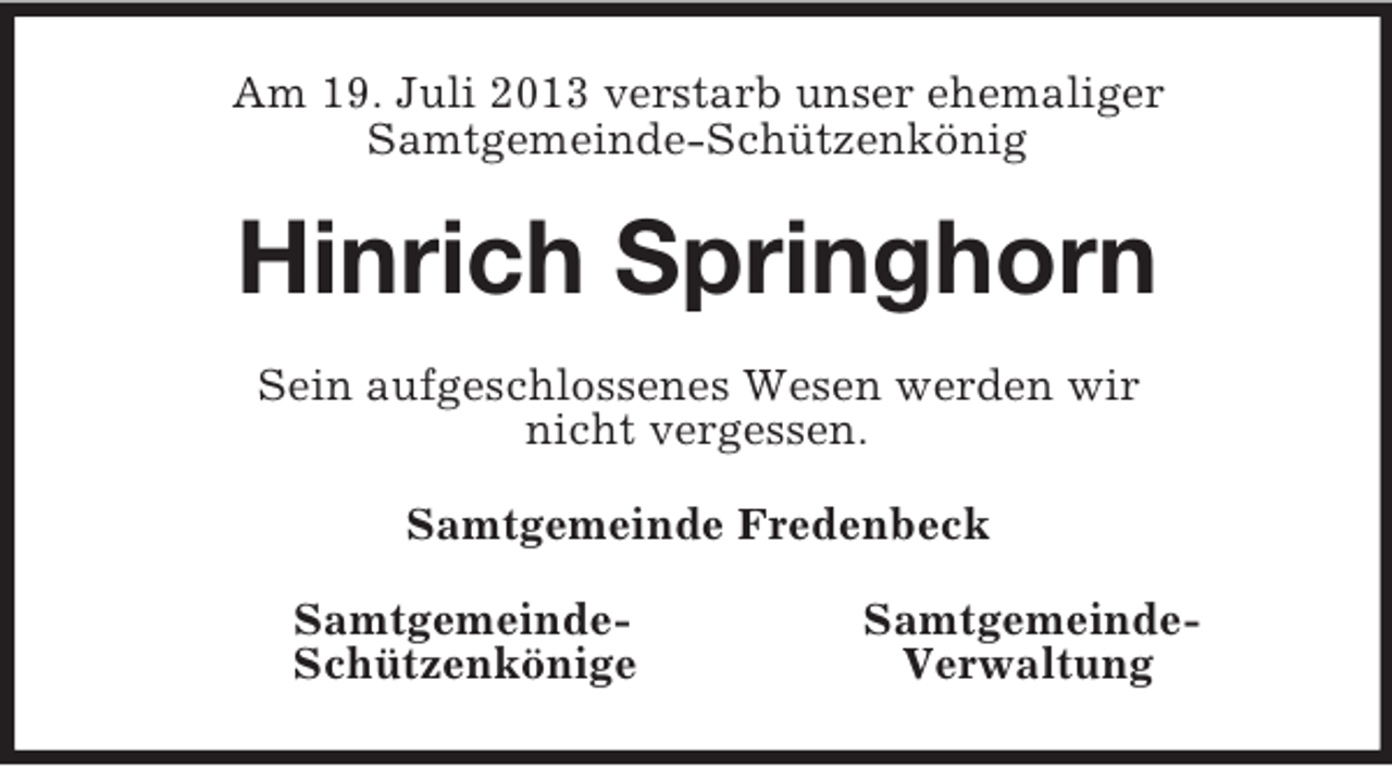 <p>Am 19. Juli 2013 verstarb unser ehemaliger<br />Samtgemeinde-Schützenkönig<br />Hinrich Springhorn<br />Sein aufgeschlossenes Wesen werden wir<br />nicht vergessen.<br />Samtgemeinde Fredenbeck<br />Samtgemeinde- Samtgemeinde-<br />Schützenkönige Verwaltung</p>