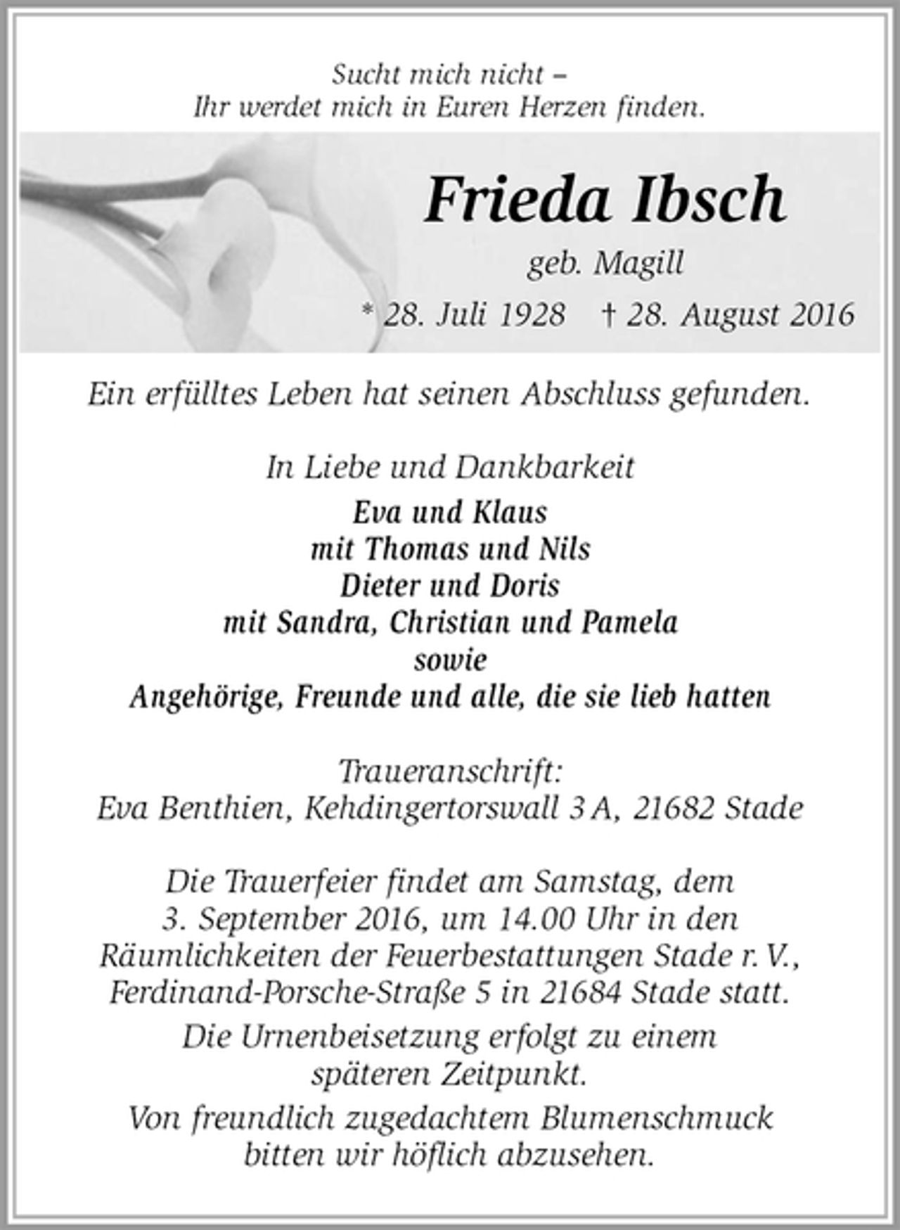 <p>Sucht mich nicht –<br />Ihr werdet mich in Euren Herzen finden.</p><p>Ein erfülltes Leben hat seinen Abschluss gefunden.</p><p>In Liebe und Dankbarkeit<br />Eva und Klaus<br />mit Thomas und Nils<br />Dieter und Doris<br />mit Sandra, Christian und Pamela<br />sowie<br />Angehörige, Freunde und alle, die sie lieb hatten<br />Traueranschrift:<br />Eva Benthien, Kehdingertorswall 3 A, 21682 Stade</p><p>Die Trauerfeier findet am Samstag, dem<br />3. September 2016, um 14.00 Uhr in den<br />Räumlichkeiten der Feuerbestattungen Stade r. V.,<br />Ferdinand-Porsche-Straße 5 in 21684 Stade statt.<br />Die Urnenbeisetzung erfolgt zu einem<br />späteren Zeitpunkt.<br />Von freundlich zugedachtem Blumenschmuck<br />bitten wir höflich abzusehen.</p><p>Frieda Ibsch<br />geb. Magill<br />* 28. Juli 1928 † 28. August 2016</p>