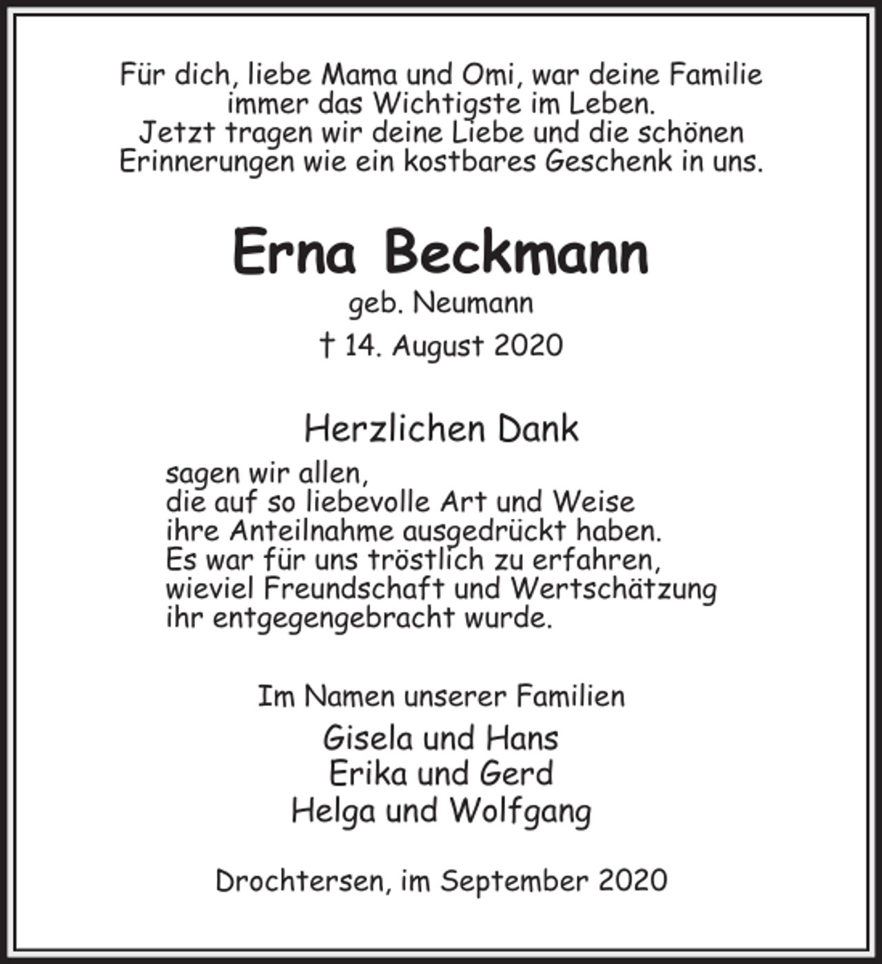 <p>Für dich, liebe Mama und Omi, war deine Familie<br />immer das Wichtigste im Leben.<br />Jetzt tragen wir deine Liebe und die schönen<br />Erinnerungen wie ein kostbares Geschenk in uns.<br />Erna Beckmann<br />geb. Neumann<br />† 14. August 2020<br />Herzlichen Dank<br />sagen wir allen,<br />die auf so liebevolle Art und Weise<br />ihre Anteilnahme ausgedrückt haben.<br />Es war für uns tröstlich zu erfahren,<br />wieviel Freundschaft und Wertschätzung<br />ihr entgegengebracht wurde.<br />Im Namen unserer Familien<br />Gisela und Hans<br />Erika und Gerd<br />Helga und Wolfgang<br />Drochtersen, im September 2020</p>