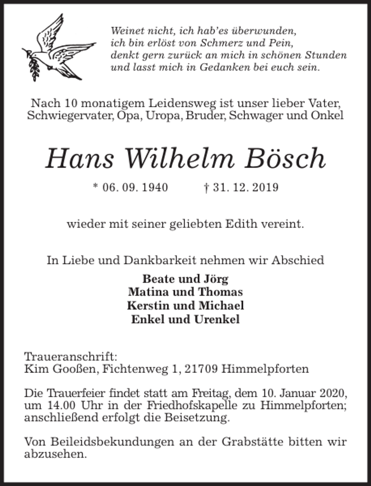 <p>Weinet nicht, ich hab’es überwunden,<br />ich bin erlöst von Schmerz und Pein,<br />denkt gern zurück an mich in schönen Stunden<br />und lasst mich in Gedanken bei euch sein.<br />Nach 10 monatigem Leidensweg ist unser lieber Vater, Schwiegervater, Opa, Uropa, Bruder, Schwager und Onkel<br />Hans Wilhelm Bösch<br />* 06. 09. 1940 † 31. 12. 2019<br />wieder mit seiner geliebten Edith vereint.</p><p>In Liebe und Dankbarkeit nehmen wir Abschied<br />Beate und Jörg<br />Matina und Thomas<br />Kerstin und Michael<br />Enkel und Urenkel<br />Traueranschrift:<br />Kim Gooßen, Fichtenweg 1, 21709 Himmelpforten</p><p>Die Trauerfeier findet statt am Freitag, dem 10. Januar 2020, um 14.00 Uhr in der Friedhofskapelle zu Himmelpforten; anschließend erfolgt die Beisetzung.</p><p>Von Beileidsbekundungen an der Grabstätte bitten wir abzusehen.</p>