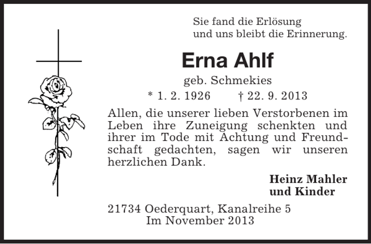 <p>Sie fand die Erlösung<br />und uns bleibt die Erinnerung.<br />Erna Ahlf<br />geb. Schmekies<br />* 1. 2. 1926 † 22. 9. 2013<br />Allen, die unserer lieben Verstorbenen im Leben ihre Zuneigung schenkten und<br />ihrer im Tode mit Achtung und Freundschaft gedachten, sagen wir unseren herzlichen Dank.<br />Heinz Mahler<br />und Kinder<br />21734 Oederquart, Kanalreihe 5<br />Im November 2013</p>