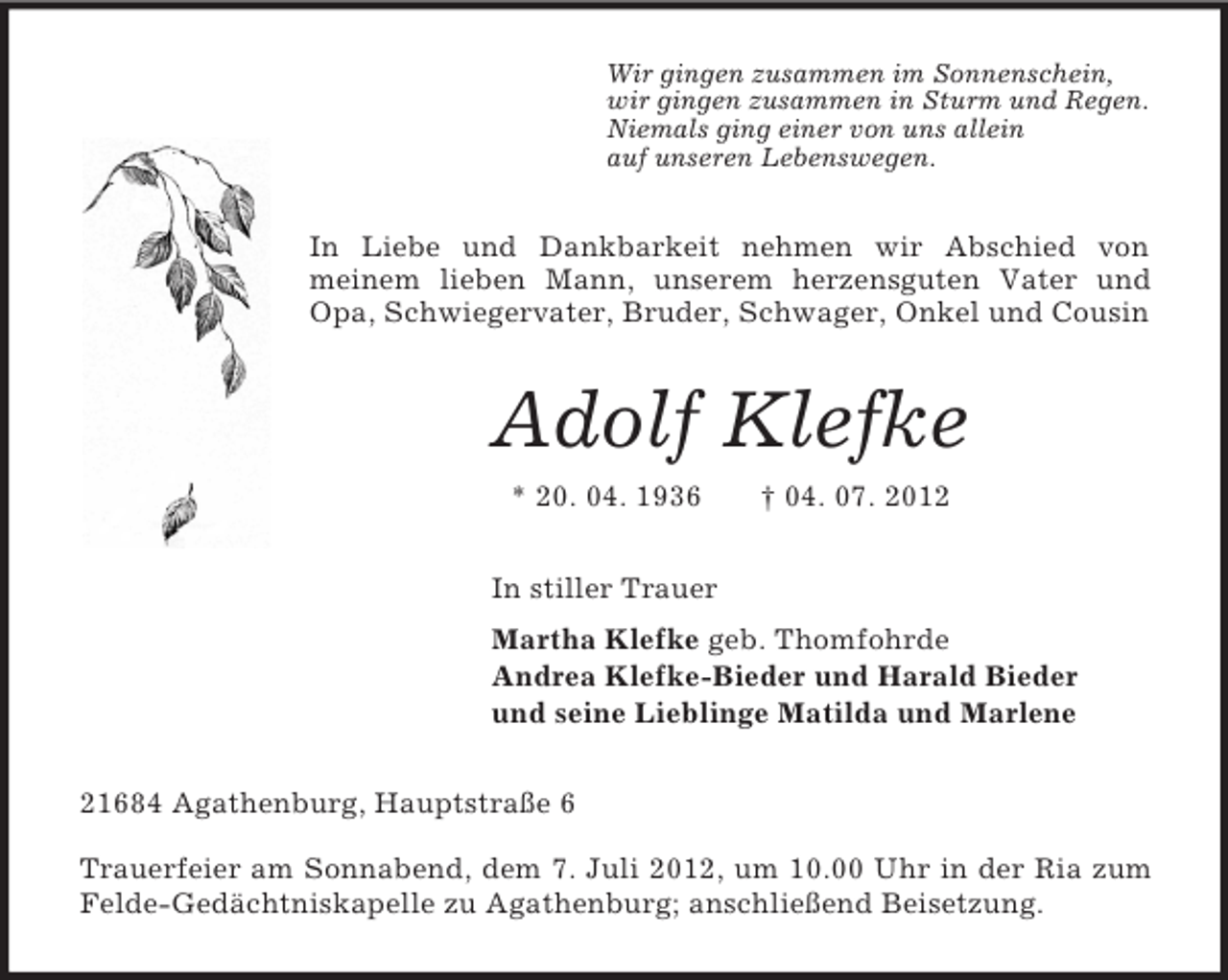 <p>Wir gingen zusammen im Sonnenschein,<br />wir gingen zusammen in Sturm und Regen.<br />Niemals ging einer von uns allein<br />auf unseren Lebenswegen.<br />In Liebe und Dankbarkeit nehmen wir Abschied von<br />meinem lieben Mann, unserem herzensguten Vater und Opa, Schwiegervater, Bruder, Schwager, Onkel und Cousin<br />Adolf Klefke<br />* 20. 04. 1936 † 04. 07. 2012<br />In stiller Trauer<br />Martha Klefke geb. Thomfohrde<br />Andrea Klefke-Bieder und Harald Bieder<br />und seine Lieblinge Matilda und Marlene<br />21684 Agathenburg, Hauptstraße 6</p><p>Trauerfeier am Sonnabend, dem 7. Juli 2012, um 10.00 Uhr in der Ria zum Felde-Gedächtniskapelle zu Agathenburg; anschließend Beisetzung.</p>