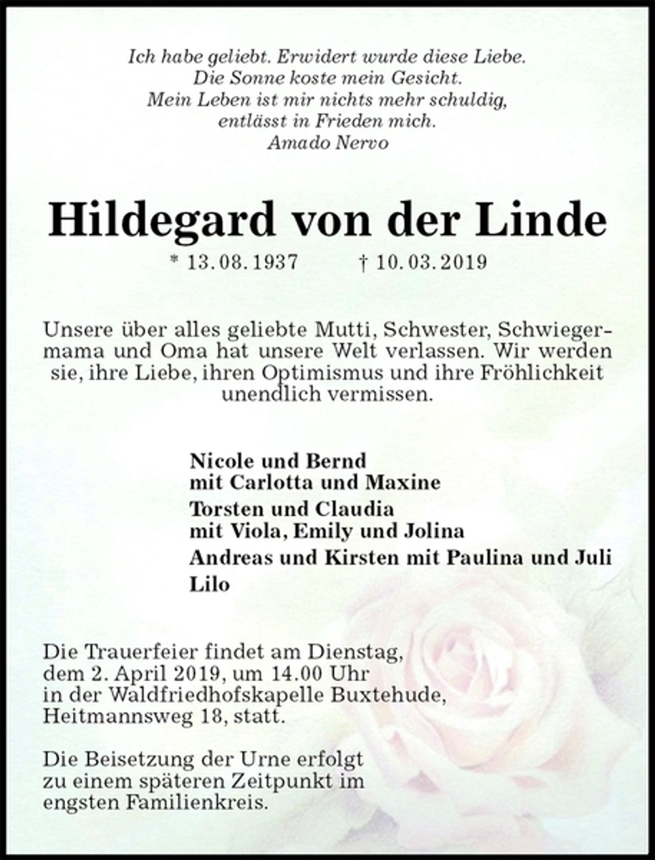 <p>Ich habe geliebt. Erwidert wurde diese Liebe.<br />Die Sonne koste mein Gesicht.<br />Mein Leben ist mir nichts mehr schuldig,<br />entlässt in Frieden mich.<br />Amado Nervo<br />Hildegard von der Linde<br />* 13. 08. 1937 † 10. 03. 2019<br />Unsere über alles geliebte Mutti, Schwester, Schwiegermama und Oma hat unsere Welt verlassen. Wir werden sie, ihre Liebe, ihren Optimismus und ihre Fröhlichkeit<br />unendlich vermissen.<br />Nicole und Bernd<br />mit Carlotta und Maxine<br />Torsten und Claudia<br />mit Viola, Emily und Jolina<br />Andreas und Kirsten mit Paulina und Juli<br />Lilo<br />Die Trauerfeier findet am Dienstag,<br />dem 2. April 2019, um 14.00 Uhr<br />in der Waldfriedhofskapelle Buxtehude,<br />Heitmannsweg 18, statt.</p><p>Die Beisetzung der Urne erfolgt<br />zu einem späteren Zeitpunkt im<br />engsten Familienkreis.</p>