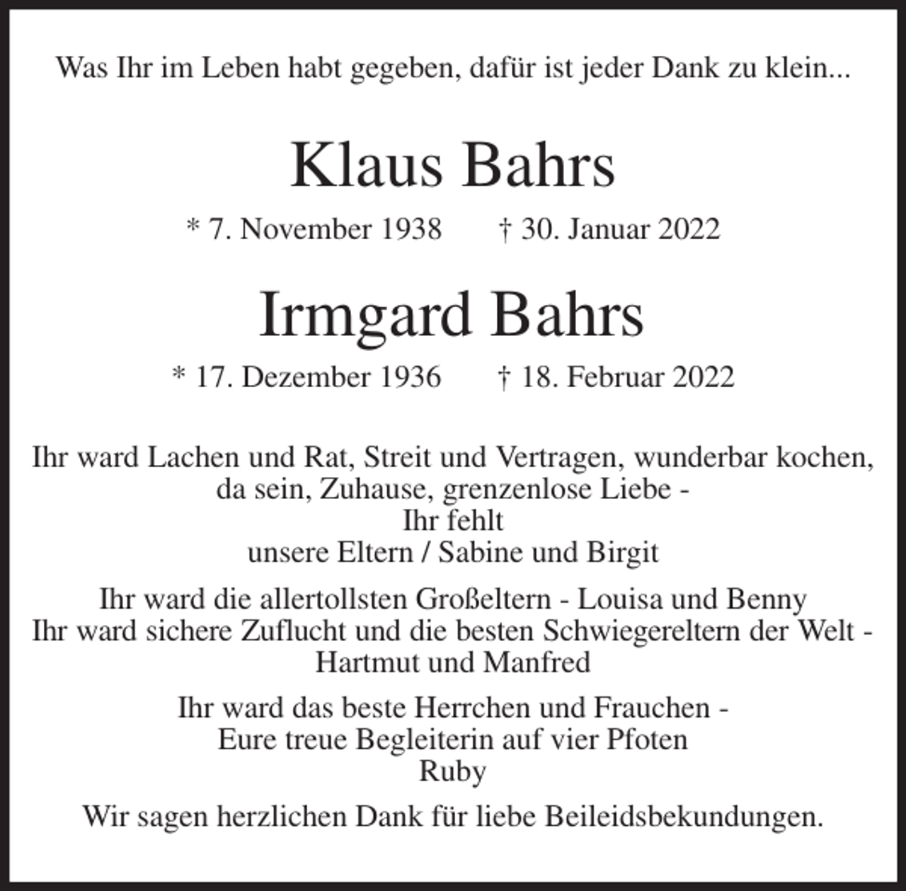 <p>Was Ihr im Leben habt gegeben, dafür ist jeder Dank zu klein...<br />Klaus Bahrs<br />* 7. November 1938 † 30. Januar 2022</p>
<p>Irmgard Bahrs<br />* 17. Dezember 1936 † 18. Februar 2022<br />Ihr ward Lachen und Rat, Streit und Vertragen, wunderbar kochen, da sein, Zuhause, grenzenlose Liebe -<br />Ihr fehlt<br />unsere Eltern / Sabine und Birgit<br />Ihr ward die allertollsten Großeltern - Louisa und Benny<br />Ihr ward sichere Zuflucht und die besten Schwiegereltern der Welt -<br />Hartmut und Manfred<br />Ihr ward das beste Herrchen und Frauchen -<br />Eure treue Begleiterin auf vier Pfoten<br />Ruby<br />Wir sagen herzlichen Dank für liebe Beileidsbekundungen.</p>