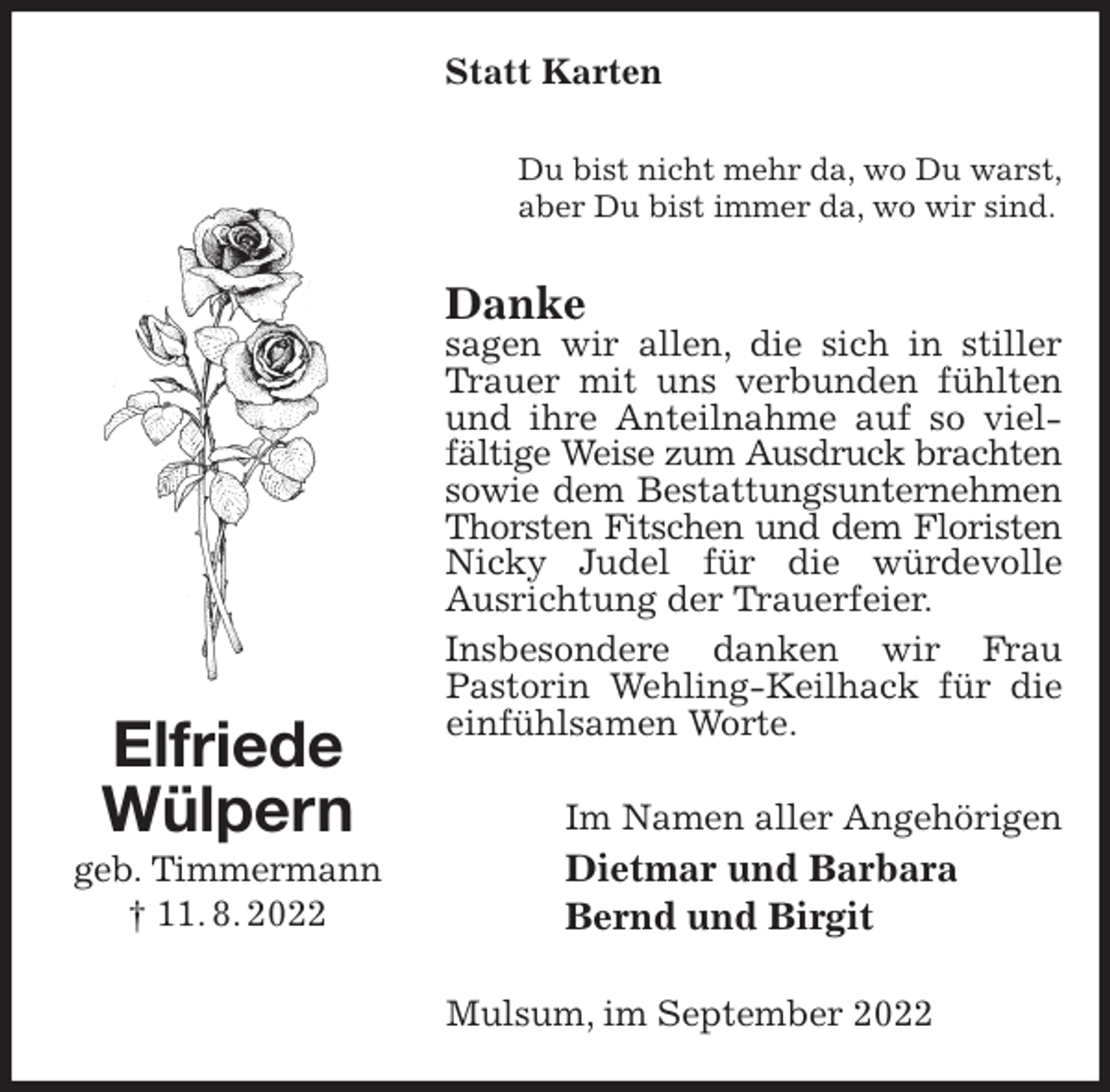<p>Statt Karten<br />Du bist nicht mehr da, wo Du warst,<br />aber Du bist immer da, wo wir sind.<br />Danke<br />sagen wir allen, die sich in stiller Trauer mit uns verbunden fühlten und ihre Anteilnahme auf so vielfältige Weise zum Ausdruck brachten<br />sowie dem Bestattungsunternehmen<br />Thorsten Fitschen und dem Floristen<br />Nicky Judel für die würdevolle Ausrichtung der Trauerfeier.<br />Insbesondere danken wir Frau<br />Pastorin Wehling-Keilhack für die einfühlsamen Worte.<br />Im Namen aller Angehörigen<br />Dietmar und Barbara<br />Bernd und Birgit<br />Mulsum, im September 2022<br />Elfriede<br />Wülpern<br />geb. Timmermann<br />† 11. 8. 2022</p>