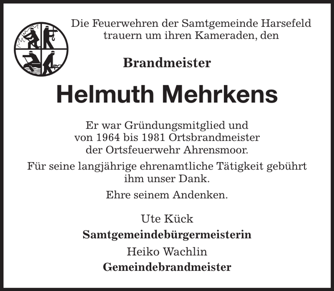 <p>Die Feuerwehren der Samtgemeinde Harsefeld trauern um ihren Kameraden, den<br />Brandmeister<br />Helmuth Mehrkens<br />Er war Gründungsmitglied und<br />von 1964 bis 1981 Ortsbrandmeister<br />der Ortsfeuerwehr Ahrensmoor.<br />Für seine langjährige ehrenamtliche Tätigkeit gebührt ihm unser Dank.<br />Ehre seinem Andenken.<br />Ute Kück<br />Samtgemeindebürgermeisterin<br />Heiko Wachlin<br />Gemeindebrandmeister</p>