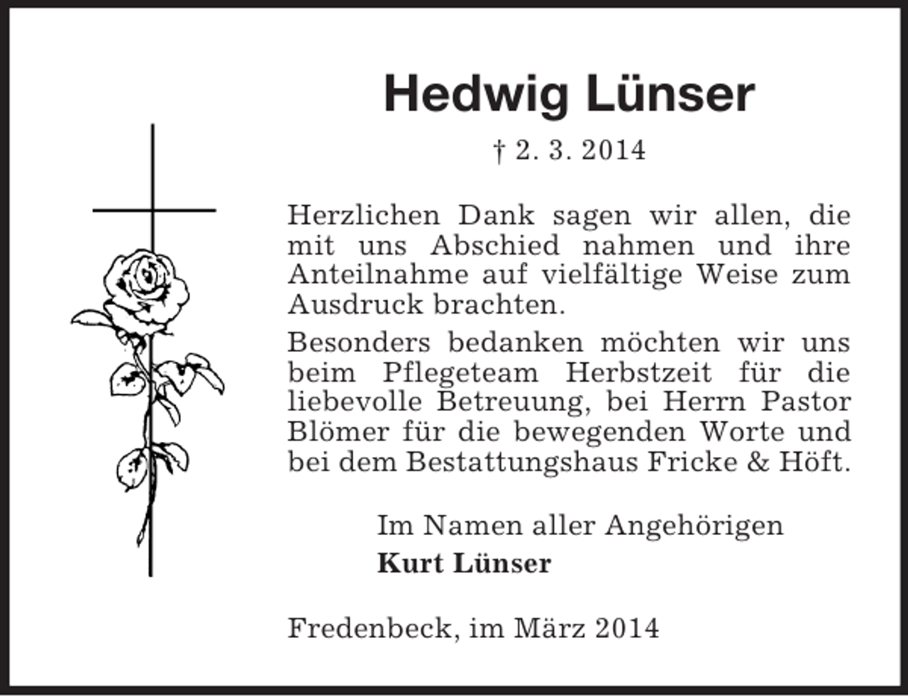 <p>Hedwig Lünser<br />† 2. 3. 2014<br />Herzlichen Dank sagen wir allen, die mit uns Abschied nahmen und ihre<br />Anteilnahme auf vielfältige Weise zum Ausdruck brachten.<br />Besonders bedanken möchten wir uns beim Pflegeteam Herbstzeit für die<br />liebevolle Betreuung, bei Herrn Pastor Blömer für die bewegenden Worte und bei dem Bestattungshaus Fricke</p>