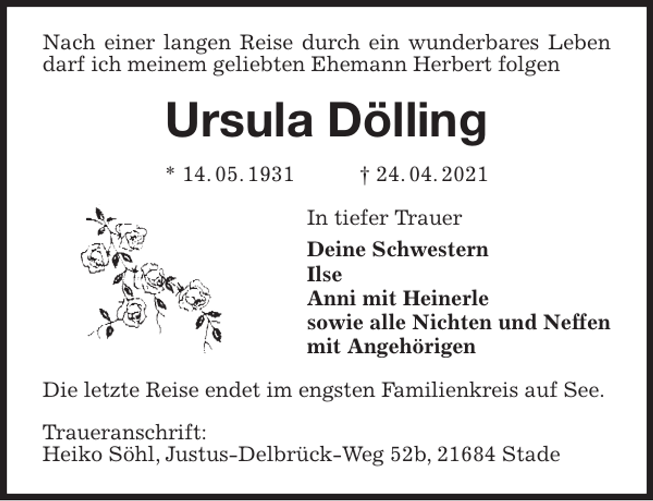 <p>Nach einer langen Reise durch ein wunderbares Leben darf ich meinem geliebten Ehemann Herbert folgen<br />Ursula Dölling<br />* 14. 05. 1931 † 24. 04. 2021<br />In tiefer Trauer<br />Deine Schwestern<br />Ilse<br />Anni mit Heinerle<br />sowie alle Nichten und Neffen<br />mit Angehörigen<br />Die letzte Reise endet im engsten Familienkreis auf See.</p>
<p>Traueranschrift:<br />Heiko Söhl, Justus-Delbrück-Weg 52b, 21684 Stade</p>