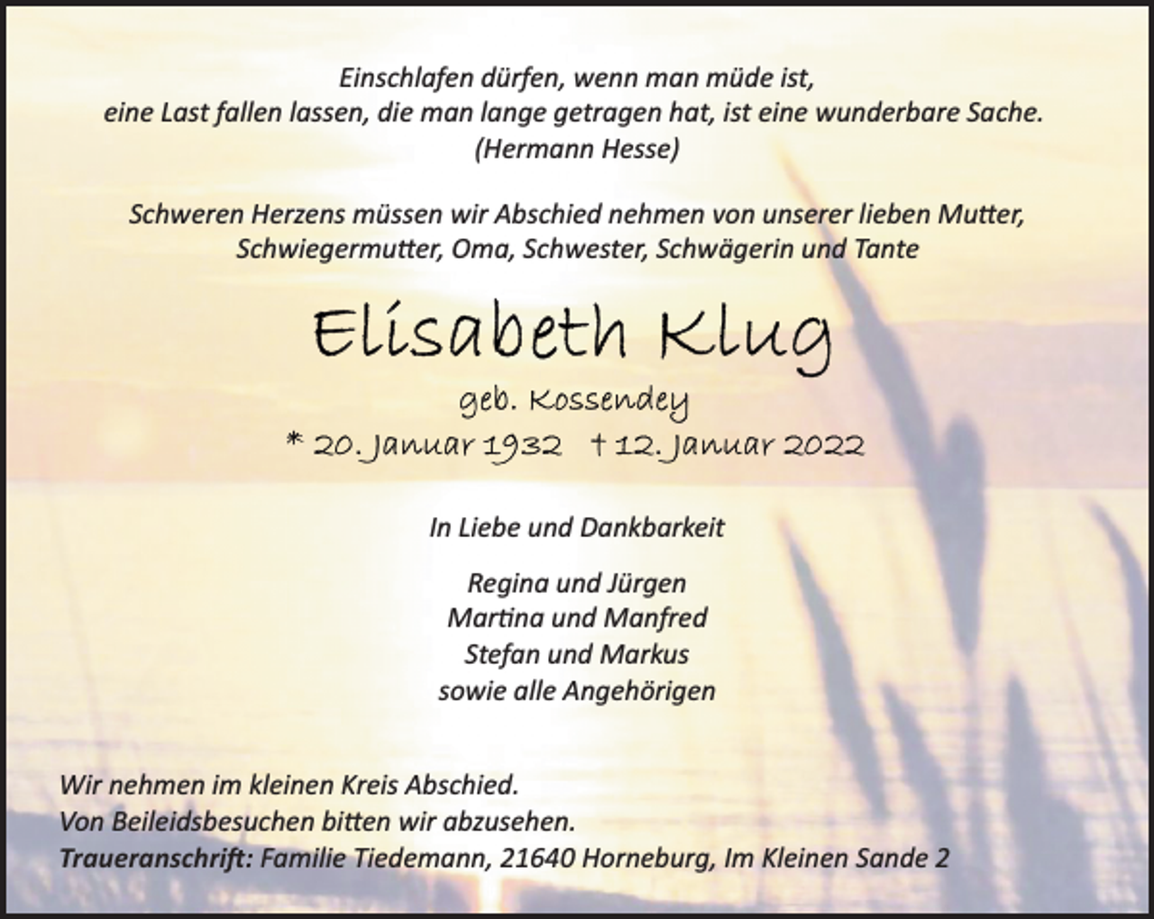 <p>Einschlafen dürfen, wenn man müde ist,<br />eine Last fallen lassen, die man lange getragen hat, ist eine wunderbare Sache.<br />(Hermann Hesse)<br />Schweren Herzens müssen wir Abschied nehmen von unserer lieben Mutter, Schwiegermutter, Oma, Schwester, Schwägerin und Tante<br />Elisabeth Klug<br />geb. Kossendey<br />* 20. Januar 1932 + 12. Januar 2022</p>
<p>In Liebe und Dankbarkeit<br />Regina und Jürgen<br />Martina und Manfred<br />Stefan und Markus<br />sowie alle Angehörigen<br />Wir nehmen im kleinen Kreis Abschied.<br />Von Beileidsbesuchen bitten wir abzusehen.<br />Traueranschrift:<br />Familie Tiedemann, 21640 Horneburg, Im Kleinen Sande 2</p>