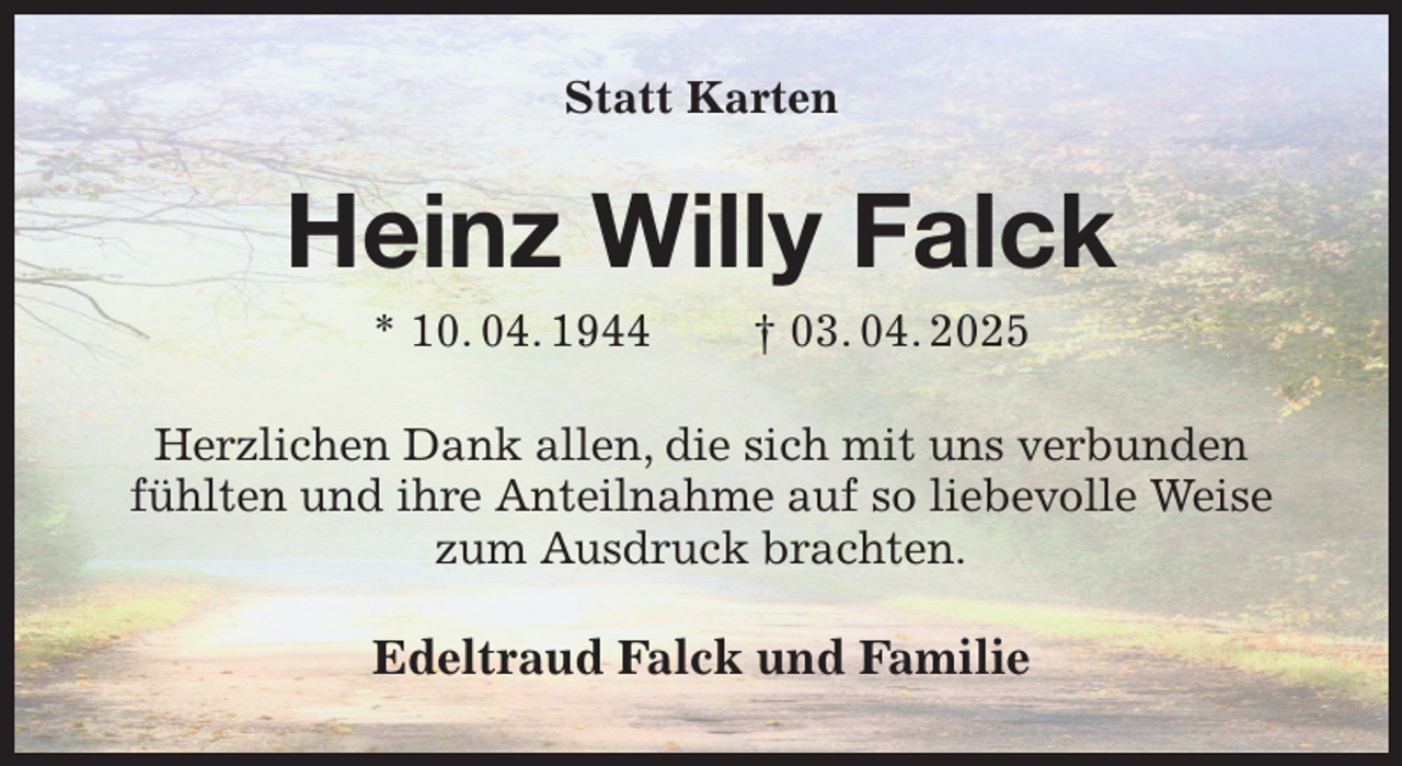<p>Statt Karten<br />Heinz Willy Falck<br />* 10. 04. 1944 † 03. 04. 2025<br />Herzlichen Dank allen, die sich mit uns verbunden<br />fühlten und ihre Anteilnahme auf so liebevolle Weise zum Ausdruck brachten.<br />Edeltraud Falck und Familie</p>
