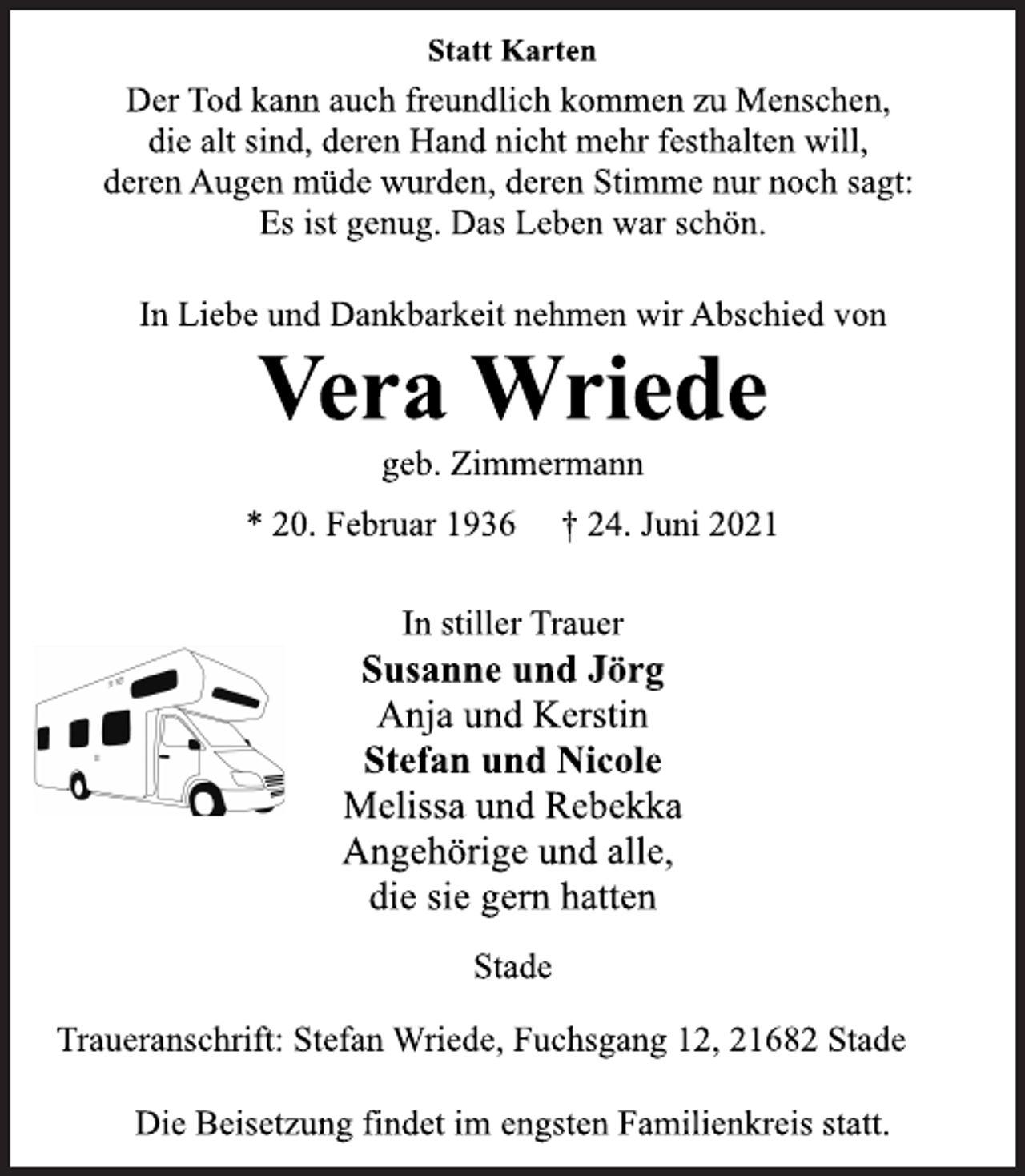 <p>Statt Karten</p>
<p>Der Tod kann auch freundlich kommen zu Menschen,<br />die alt sind, deren Hand nicht mehr festhalten will,<br />deren Augen müde wurden, deren Stimme nur noch sagt:<br />Es ist genug. Das Leben war schön.</p>
<p>In Liebe und Dankbarkeit nehmen wir Abschied von</p>
<p>Vera Wriede</p>
<p>geb. Zimmermann</p>
<p>* 20. Februar 1936 † 24. Juni 2021<br />In stiller Trauer</p>
<p>Susanne und Jörg</p>
<p>Anja und Kerstin</p>
<p>Stefan und Nicole</p>
<p>Melissa und Rebekka<br />Angehörige und alle,<br />die sie gern hatten</p>
<p>Stade</p>
<p>Traueranschrift: Stefan Wriede, Fuchsgang 12, 21682 Stade<br />Die Beisetzung findet im engsten Familienkreis statt.</p>