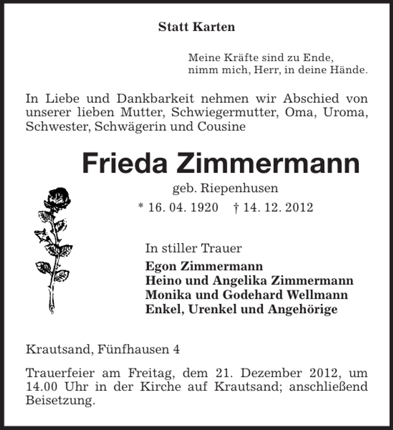 <p>Statt Karten<br />Meine Kräfte sind zu Ende,<br />nimm mich, Herr, in deine Hände.<br />In Liebe und Dankbarkeit nehmen wir Abschied von unserer lieben Mutter, Schwiegermutter, Oma, Uroma, Schwester, Schwägerin und Cousine<br />Frieda Zimmermann<br />geb. Riepenhusen<br />* 16. 04. 1920 † 14. 12. 2012<br />In stiller Trauer<br />Egon Zimmermann<br />Heino und Angelika Zimmermann<br />Monika und Godehard Wellmann<br />Enkel, Urenkel und Angehörige<br />Krautsand, Fünfhausen 4<br />Trauerfeier am Freitag, dem 21. Dezember 2012, um 14.00 Uhr in der Kirche auf Krautsand; anschließend Beisetzung.</p>