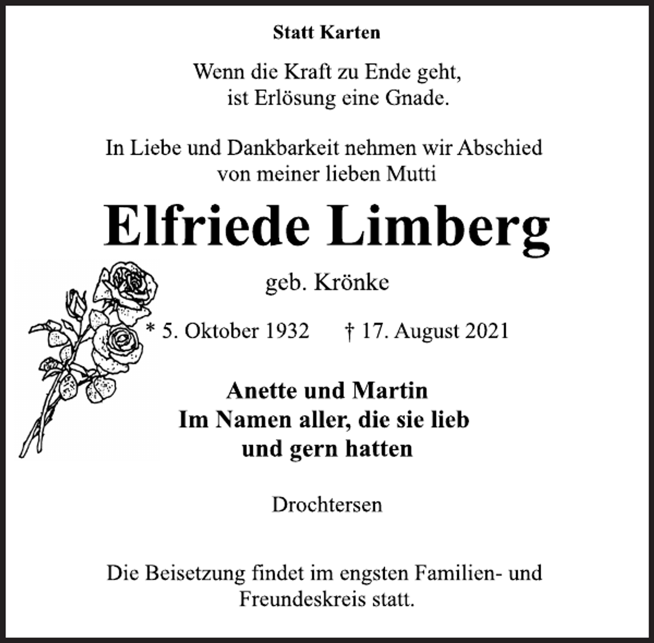 <p>Statt Karten<br />Wenn die Kraft zu Ende geht,<br />ist Erlösung eine Gnade.<br />In Liebe und Dankbarkeit nehmen wir Abschied<br />von meiner lieben Mutti<br />Elfriede Limberg<br />geb. Krönke<br />* 5. Oktober 1932 † 17. August 2021<br />Anette und Martin<br />Im Namen aller, die sie lieb<br />und gern hatten<br />Drochtersen<br />Die Beisetzung findet im engsten Familien- und<br />Freundeskreis statt.</p>