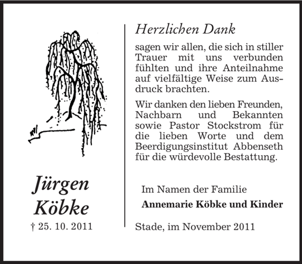 <p>Herzlichen Dank<br />sagen wir allen, die sich in stiller<br />Trauer mit uns verbunden<br />fühlten und ihre Anteilnahme<br />auf vielfältige Weise zum Ausdruck brachten.<br />Wir danken den lieben Freunden,<br />Nachbarn<br />und<br />Bekannten<br />sowie Pastor Stockstrom für<br />die lieben Worte und dem<br />Beerdigungsinstitut Abbenseth<br />für die würdevolle Bestattung.</p><p>Jürgen<br />Köbke<br />† 25. 10. 2011</p><p>Im Namen der Familie<br />Annemarie Köbke und Kinder<br />Stade, im November 2011</p>