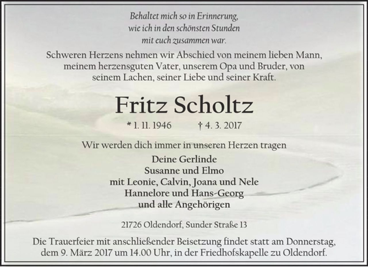 <p>Behaltet mich so in Erinnerung,<br />wie ich in den schönsten Stunden<br />mit euch zusammen war.<br />Schweren Herzens nehmen wir Abschied von meinem lieben Mann, meinem herzensguten Vater, unserem Opa und Bruder, von seinem Lachen, seiner Liebe und seiner Kraft.<br />Fritz Scholtz<br />* 1. 11. 1946 † 4. 3. 2017<br />Deine Gerlinde<br />Susanne und Elmo<br />mit Leonie, Calvin, Joana und Nele<br />Hannelore und Hans-Georg<br />und alle Angehörigen<br />21726 Oldendorf, Sunder Straße 13<br />Die Trauerfeier mit anschließender Beisetzung findet statt am Donnerstag, dem 9. März 2017, um 14.00 Uhr in der Friedhofskapelle zu Oldendorf.</p>