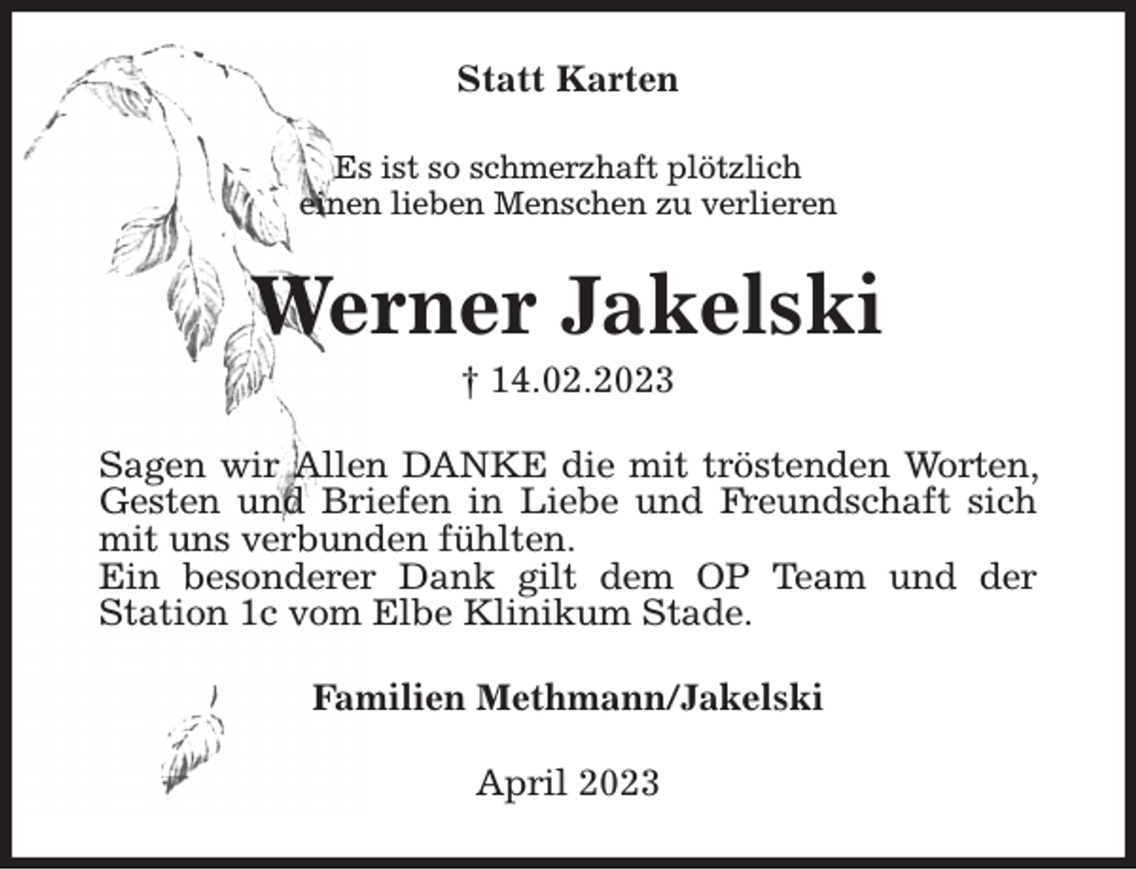 <p>Statt Karten<br />Es ist so schmerzhaft plötzlich<br />einen lieben Menschen zu verlieren<br />Werner Jakelski<br />† 14.02.2023<br />Sagen wir Allen DANKE die mit tröstenden Worten, Gesten und Briefen in Liebe und Freundschaft sich mit uns verbunden fühlten.<br />Ein besonderer Dank gilt dem OP Team und der<br />Station 1c vom Elbe Klinikum Stade.<br />Familien Methmann/Jakelski<br />April 2023</p>