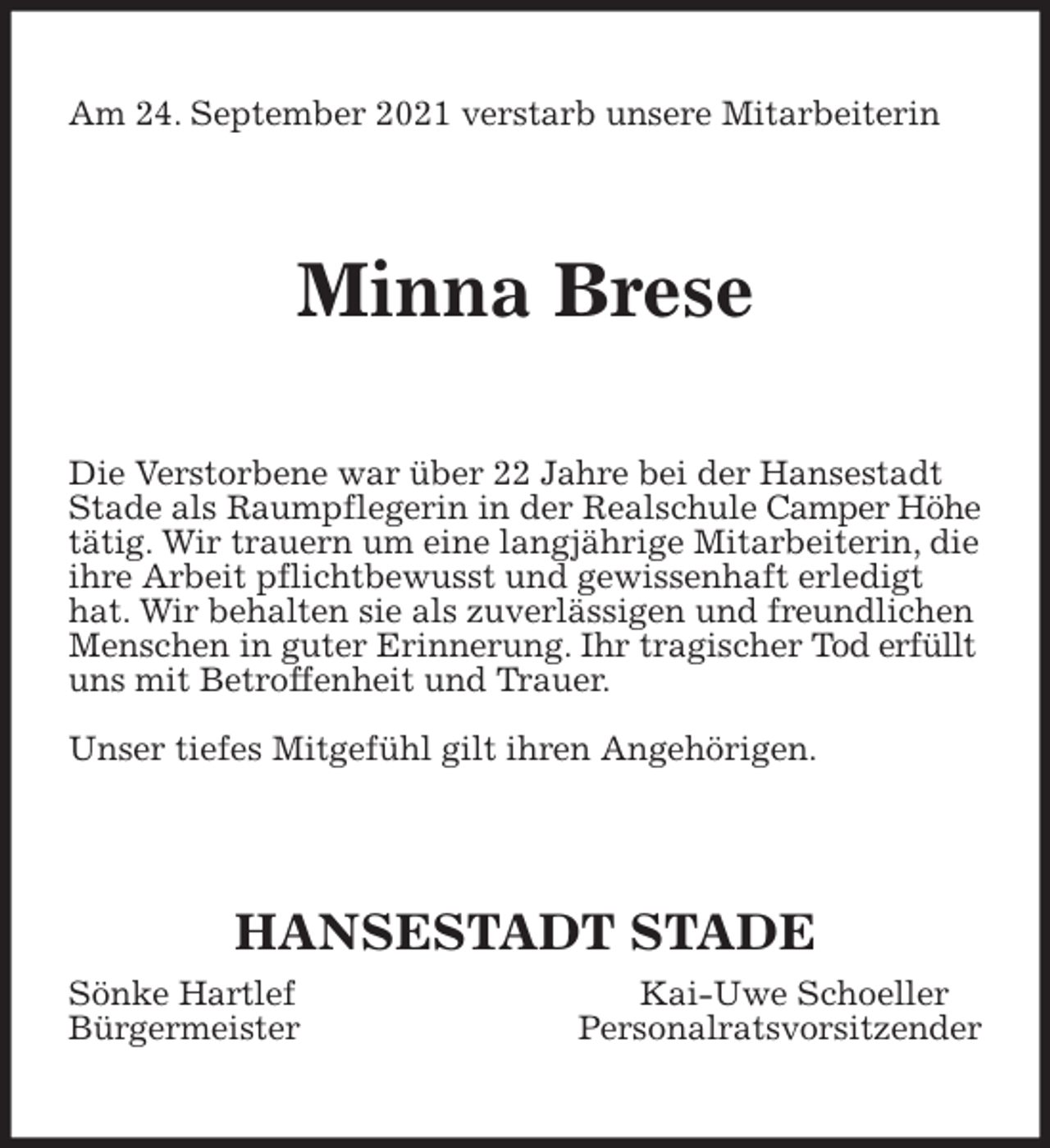 <p>Am 24. September 2021 verstarb unsere Mitarbeiterin<br />Minna Brese<br />Die Verstorbene war über 22 Jahre bei der Hansestadt Stade als Raumpflegerin in der Realschule Camper Höhe tätig. Wir trauern um eine langjährige Mitarbeiterin, die ihre Arbeit pflichtbewusst und gewissenhaft erledigt hat. Wir behalten sie als zuverlässigen und freundlichen Menschen in guter Erinnerung. Ihr tragischer Tod erfüllt uns mit Betroffenheit und Trauer.</p>
<p>Unser tiefes Mitgefühl gilt ihren Angehörigen.</p>
<p>HANSESTADT STADE<br />Sönke Hartlef Kai-Uwe Schoeller<br />Bürgermeister Personalratsvorsitzender</p>