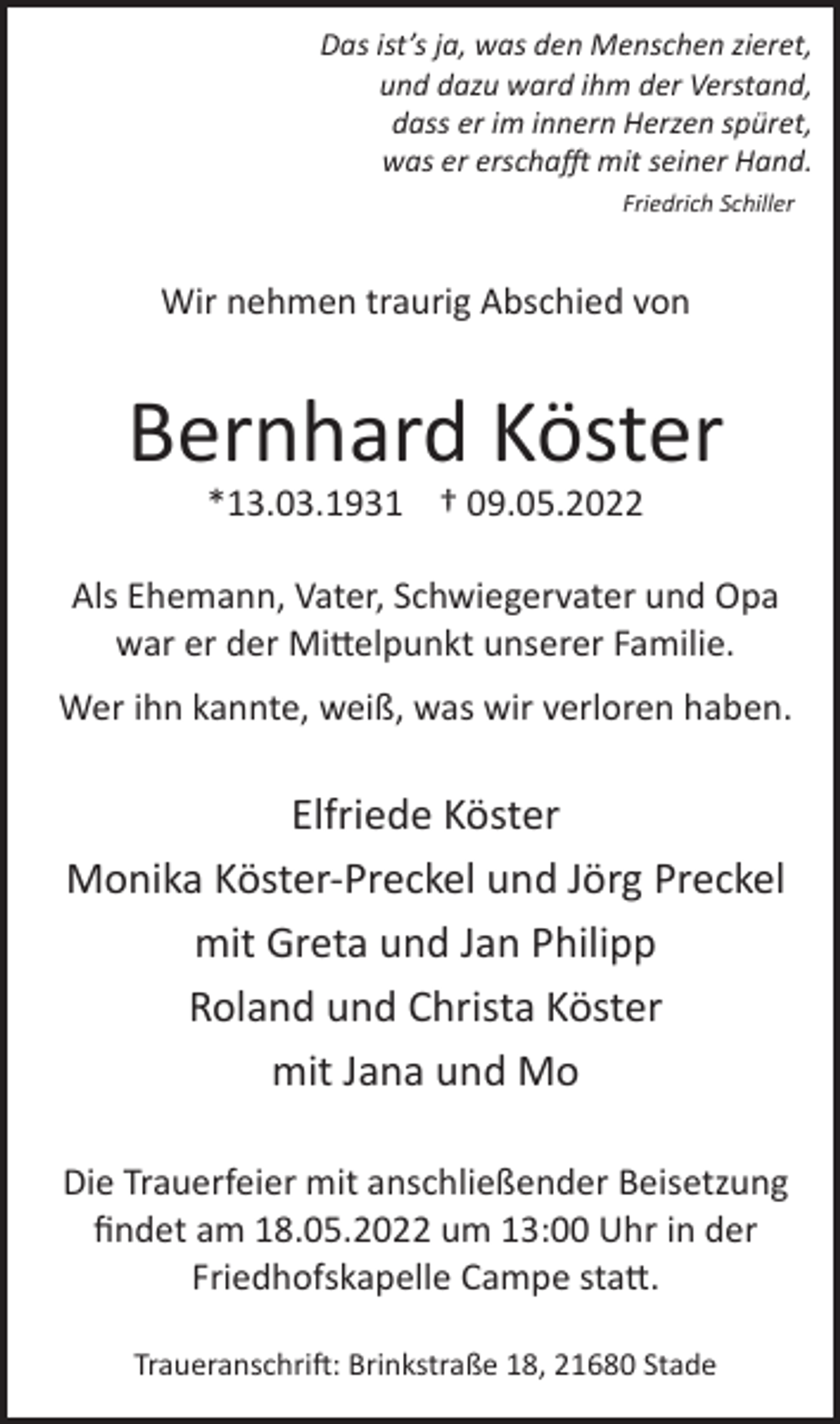 <p>Das ist's ja, was den Menschen zieret,<br />und dazu ward ihm der Verstand,<br />dass er im innern Herzen spüret,<br />was er erschafft mit seiner Hand.<br />Friedrich Schiller<br />Wir nehmen traurig Abschied von<br />Bernhard Köster<br />*13.03.1931 † 09.05.2022<br />Als Ehemann, Vater, Schwiegervater und Opa<br />war er der Mittelpunkt unserer Familie.<br />Wer ihn kannte, weiß, was wir verloren haben.<br />Elfriede Köster<br />Monika Köster-Preckel und Jörg Preckel<br />mit Greta und Jan Philipp<br />Roland und Christa Köster<br />mit Jana und Mo<br />Die Trauerfeier mit anschließender Beisetzung<br />findet am 18.05.2022 um 13:00 Uhr in der<br />Friedhofskapelle Campe statt.<br />Traueranschrift: Brinkstraße 18, 21680 Stade</p>