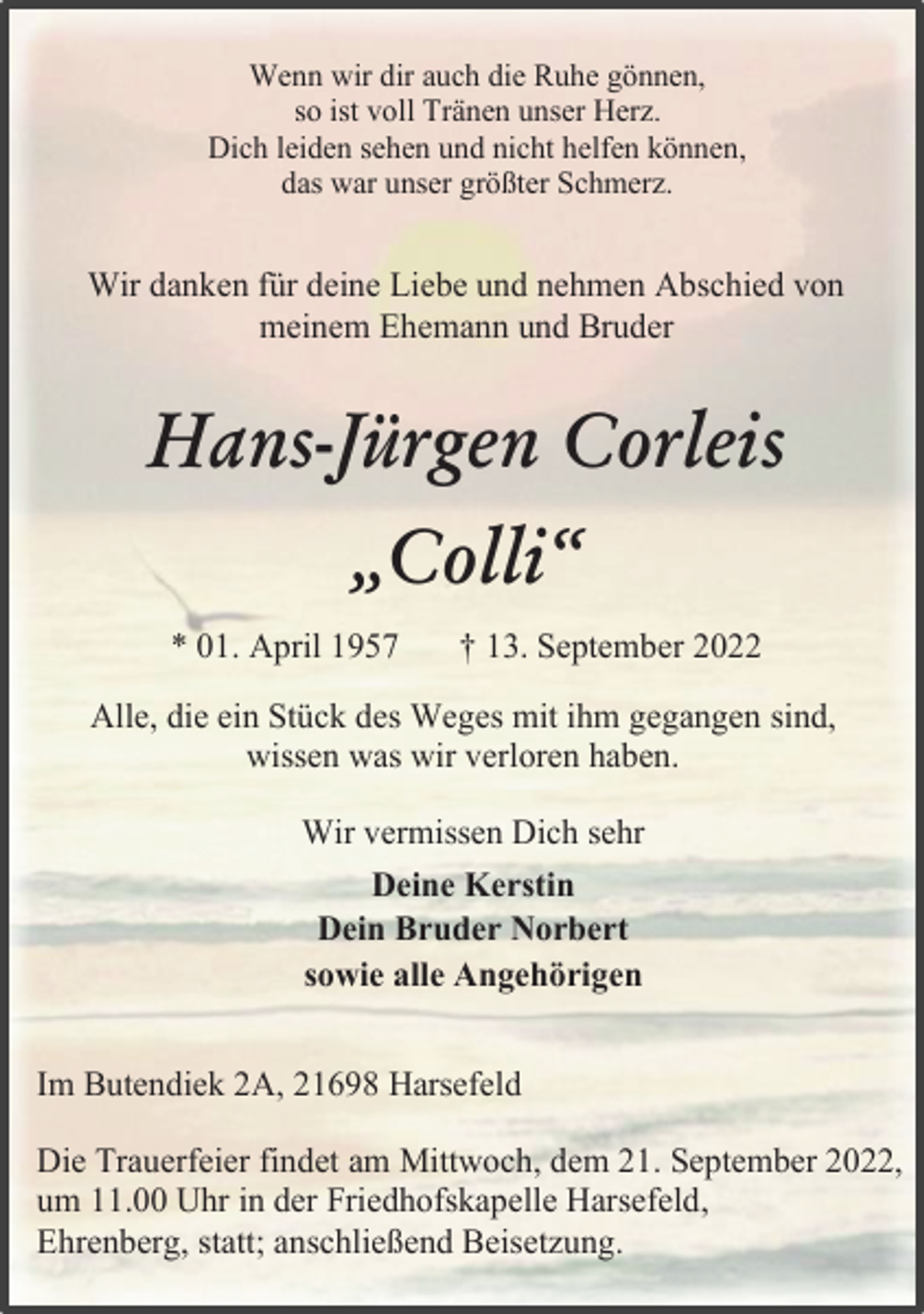 <p>Wenn wir dir auch die Ruhe gönnen,<br />so ist voll Tränen unser Herz.<br />Dich leiden sehen und nicht helfen können,<br />das war unser größter Schmerz.<br />Wir danken für deine Liebe und nehmen Abschied von<br />meinem Ehemann und Bruder<br />Hans-Jürgen Corleis<br />„Colli“<br />* 01. April 1957 † 13. September 2022<br />Alle, die ein Stück des Weges mit ihm gegangen sind,<br />wissen was wir verloren haben.<br />Wir vermissen Dich sehr<br />Deine Kerstin<br />Dein Bruder Norbert<br />sowie alle Angehörigen<br />Im Butendiek 2A, 21698 Harsefeld<br />Die Trauerfeier findet am Mittwoch, dem 21. September 2022,<br />um 11.00 Uhr in der Friedhofskapelle Harsefeld,<br />Ehrenberg, statt; anschließend Beisetzung.</p>