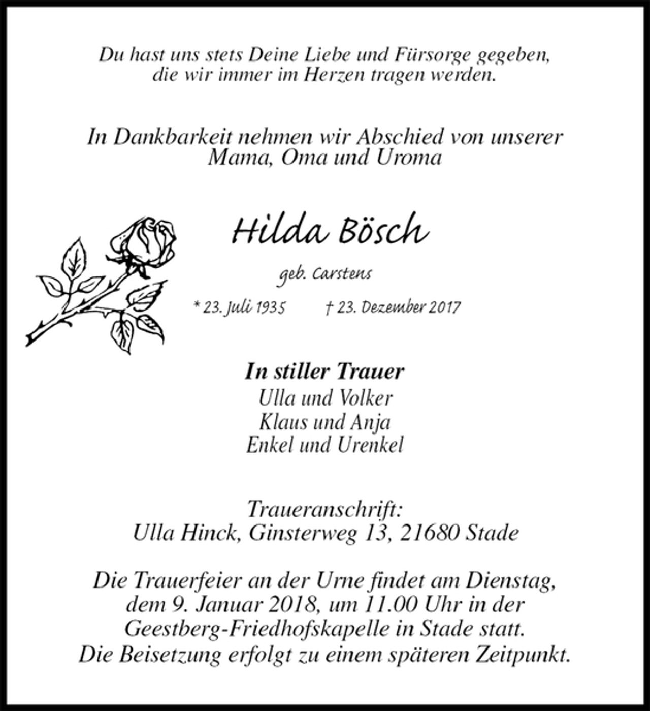 <p>Du hast uns stets Deine Liebe und Fürsorge gegeben,<br />die wir immer im Herzen tragen werden.<br />In Dankbarkeit nehmen wir Abschied von unserer<br />Mama, Oma und Uroma<br />Hilda Bösch<br />geb. Carstens<br />* 23. Juli 1935 † 23. Dezember 2017<br />In stiller Trauer<br />Ulla und Volker<br />Klaus und Anja<br />Enkel und Urenkel<br />Traueranschrift:<br />Ulla Hinck, Ginsterweg 13, 21680 Stade</p>
<p>Die Trauerfeier an der Urne findet am Dienstag,<br />dem 9. Januar 2018, um 11.00 Uhr in der<br />Geestberg-Friedhofskapelle in Stade statt.<br />Die Beisetzung erfolgt zu einem späteren Zeitpunkt.</p>