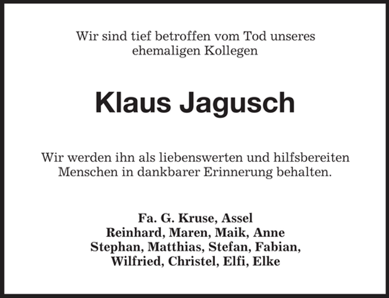 <p>Wir sind tief betroffen vom Tod unseres ehemaligen Kollegen</p><p>Klaus Jagusch<br />Wir werden ihn als liebenswerten und hilfsbereiten Menschen in dankbarer Erinnerung behalten.</p><p>Fa. G. Kruse, Assel Reinhard, Maren, Maik, Anne Stephan, Matthias, Stefan, Fabian, Wilfried, Christel, Elfi, Elke</p>