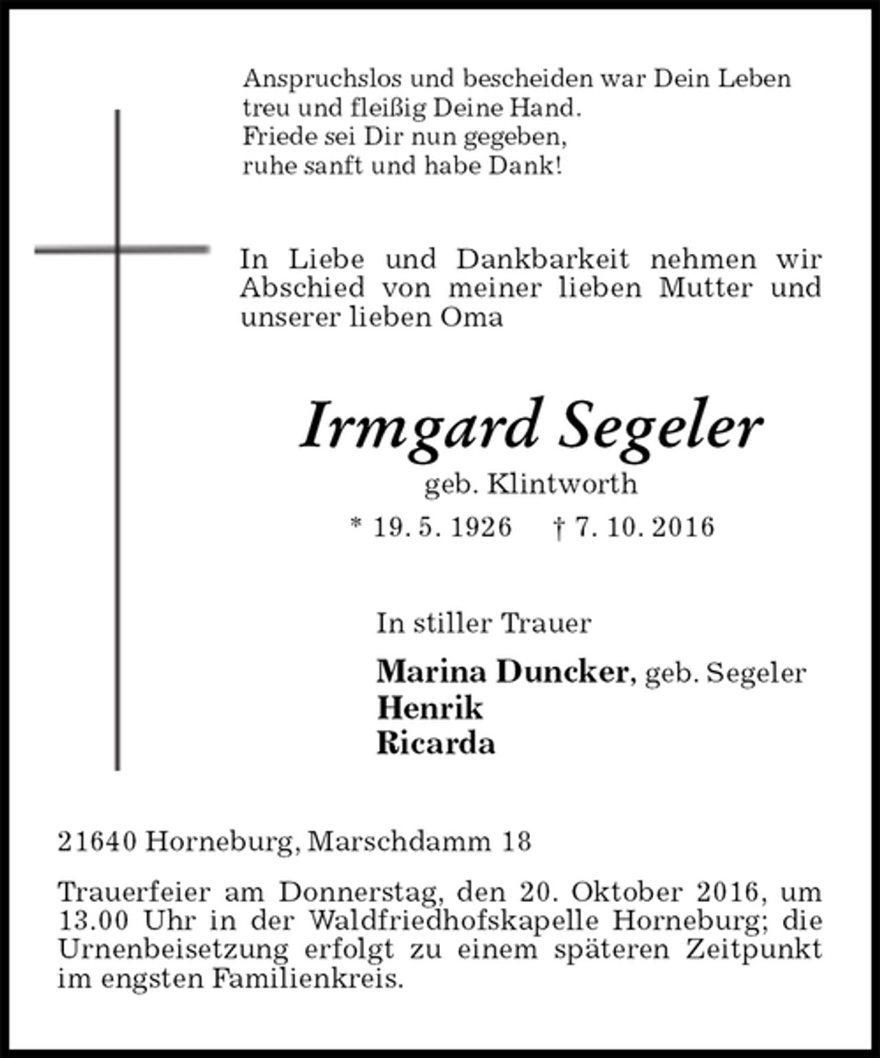 <p>Anspruchslos und bescheiden war Dein Leben<br />treu und fleißig Deine Hand.<br />Friede sei Dir nun gegeben,<br />ruhe sanft und habe Dank!<br />In Liebe und Dankbarkeit nehmen wir Abschied von meiner lieben Mutter und unserer lieben Oma<br />Irmgard Segeler<br />geb. Klintworth<br />* 19. 5. 1926 † 7. 10. 2016<br />In stiller Trauer<br />Marina Duncker, geb. Segeler<br />Henrik<br />Ricarda<br />21640 Horneburg, Marschdamm 18<br />Trauerfeier am Donnerstag, den 20. Oktober 2016, um 13.00 Uhr in der Waldfriedhofskapelle Horneburg; die Urnenbeisetzung erfolgt zu einem späteren Zeitpunkt im engsten Familienkreis.</p>