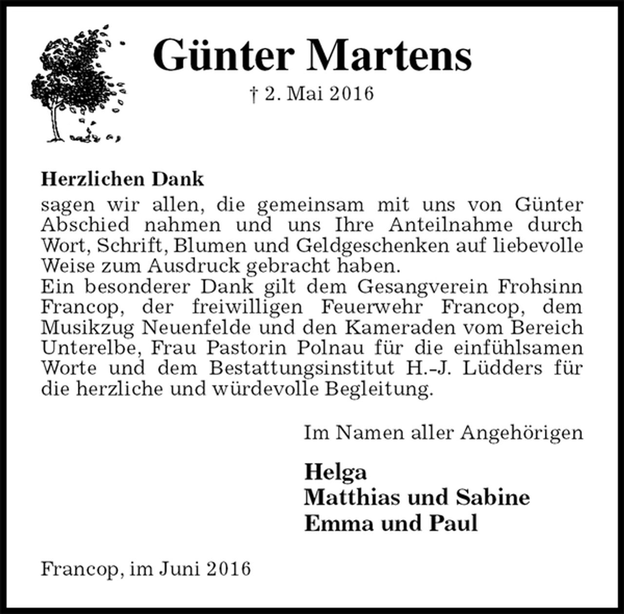 <p>Günter Martens<br />† 2. Mai 2016</p>
<p>Herzlichen Dank<br />sagen wir allen, die gemeinsam mit uns von Günter<br />Abschied nahmen und uns Ihre Anteilnahme durch Wort, Schrift, Blumen und Geldgeschenken auf liebevolle<br />Weise zum Ausdruck gebracht haben.<br />Ein besonderer Dank gilt dem Gesangverein Frohsinn Francop, der freiwilligen Feuerwehr Francop, dem<br />Musikzug Neuenfelde und den Kameraden vom Bereich Unterelbe, Frau Pastorin Polnau für die einfühlsamen Worte und dem Bestattungsinstitut H.-J. Lüdders für die herzliche und würdevolle Begleitung.<br />Im Namen aller Angehörigen<br />Helga<br />Matthias und Sabine<br />Emma und Paul<br />Francop, im Juni 2016</p>