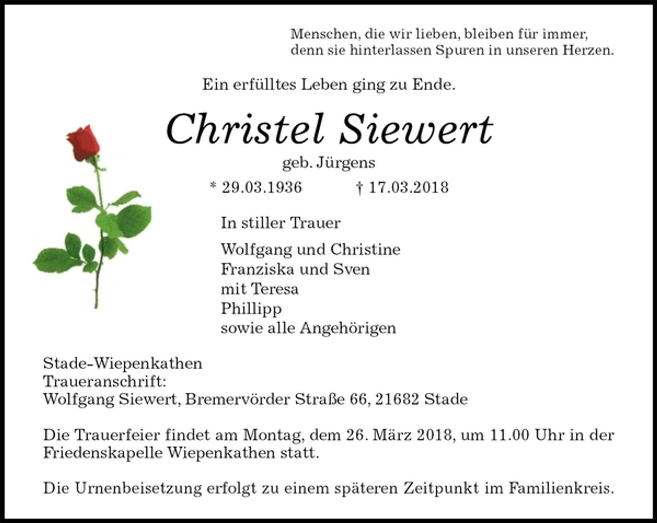 <p>Menschen, die wir lieben, bleiben für immer,<br />denn sie hinterlassen Spuren in unseren Herzen.<br />Ein erfülltes Leben ging zu Ende.<br />Christel Siewert<br />geb. Jürgens<br />* 29.03.1936 † 17.03.2018<br />In stiller Trauer<br />Wolfgang und Christine<br />Franziska und Sven<br />mit Teresa<br />Phillipp<br />sowie alle Angehörigen<br />Stade-Wiepenkathen<br />Traueranschrift:<br />Wolfgang Siewert, Bremervörder Straße 66, 21682 Stade</p><p>Die Trauerfeier findet am Montag, dem 26. März 2018, um 11.00 Uhr in der<br />Friedenskapelle Wiepenkathen statt.</p><p>Die Urnenbeisetzung erfolgt zu einem späteren Zeitpunkt im Familienkreis.</p>