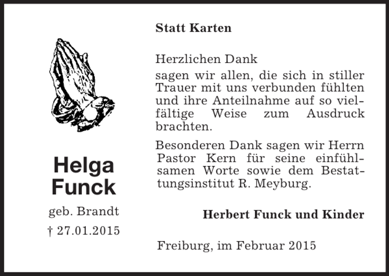 <p>Helga<br />Funck<br />geb. Brandt<br />† 27.01.2015<br />Statt Karten<br />Herzlichen Dank<br />sagen wir allen, die sich in stiller Trauer mit uns verbunden fühlten und ihre Anteilnahme auf so vielfältige Weise zum Ausdruck brachten.<br />Besonderen Dank sagen wir Herrn Pastor Kern für seine einfühl-<br />samen Worte sowie dem Bestattungsinstitut R. Meyburg.<br />Herbert Funck und Kinder<br />Freiburg, im Februar 2015</p>