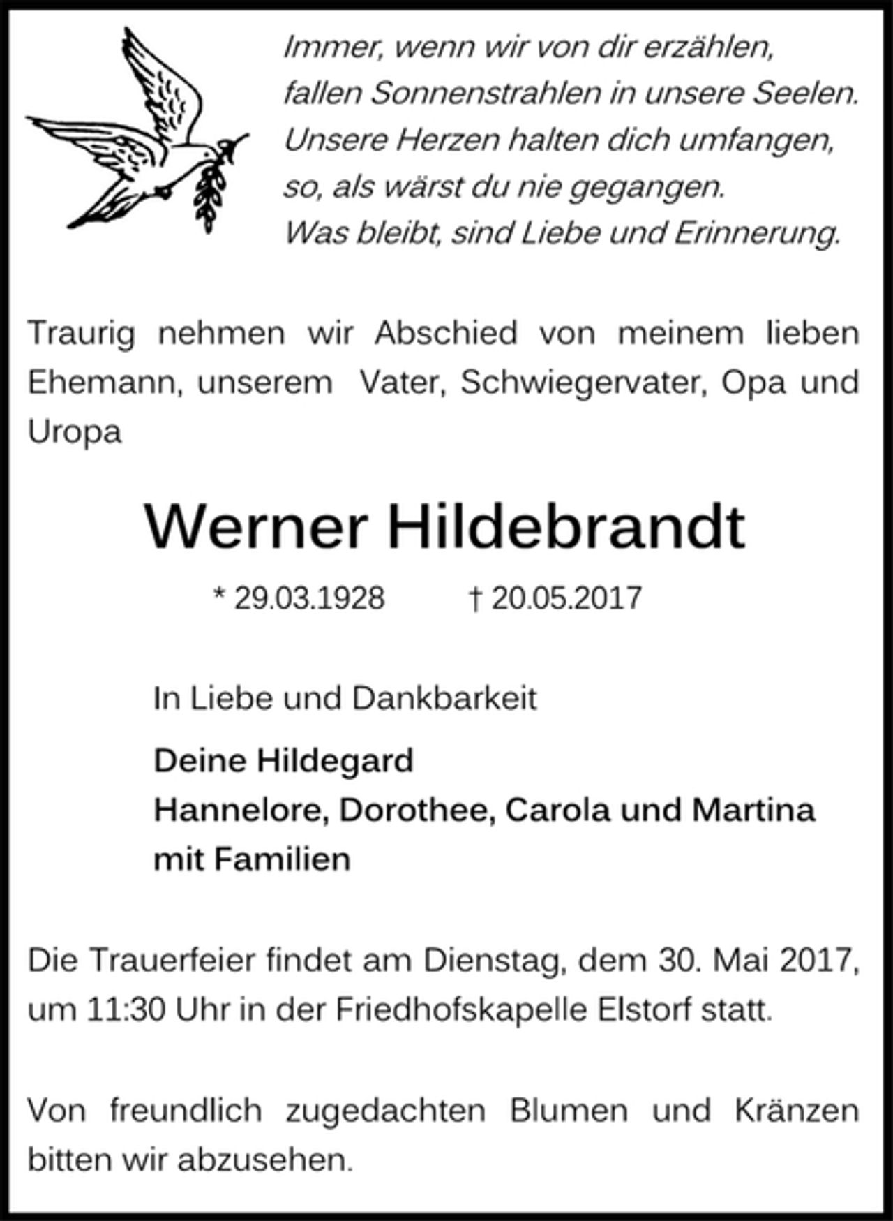 <p>Immer, wenn wir von dir erzählen,</p>
<p>fallen Sonnenstrahlen in unsere Seelen.</p>
<p>Unsere Herzen halten dich umfangen,</p>
<p>so, als wärst du nie gegangen.</p>
<p>Was bleibt, sind Liebe und Erinnerung.</p>
<p>Traurig nehmen wir Abschied von meinem lieben<br />Ehemann, unserem Vater, Schwiegervater, Opa und<br />Uropa</p>
<p>Werner Hildebrandt<br />* 29.03.1928 † 20.05.2017<br />In Liebe und Dankbarkeit</p>
<p>Deine Hildegard</p>
<p>Hannelore, Dorothee, Carola und Martina</p>
<p>mit Familien</p>
<p>Die Trauerfeier findet am Dienstag, dem 30. Mai 2017,<br />um 11:30 Uhr in der Friedhofskapelle Elstorf statt.</p>
<p>Von freundlich zugedachten Blumen und Kränzen<br />bitten wir abzusehen.</p>