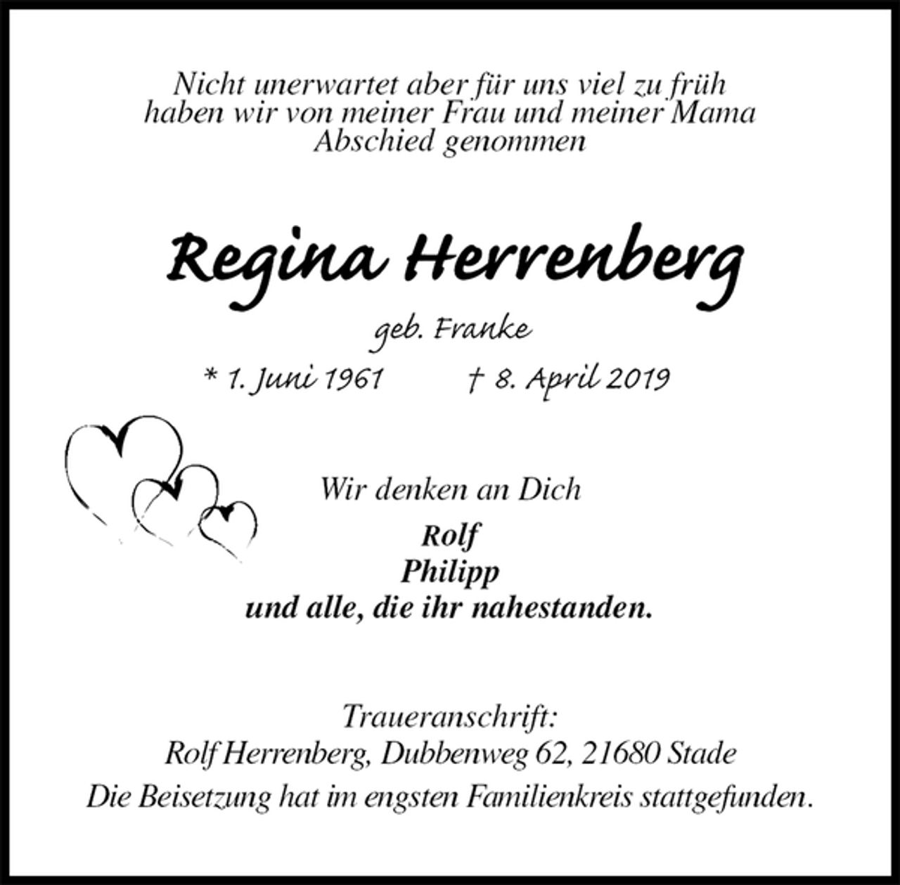 <p>Nicht unerwartet aber für uns viel zu früh<br />haben wir von meiner Frau und meiner Mama<br />Abschied genommen<br />Regina Herrenberg<br />geb. Franke<br />* 1. Juni 1961 † 8. April 2019<br />Wir denken an Dich<br />Rolf<br />Philipp<br />und alle, die ihr nahestanden.<br />Traueranschrift:<br />Rolf Herrenberg, Dubbenweg 62, 21680 Stade<br />Die Beisetzung hat im engsten Familienkreis stattgefunden.</p>