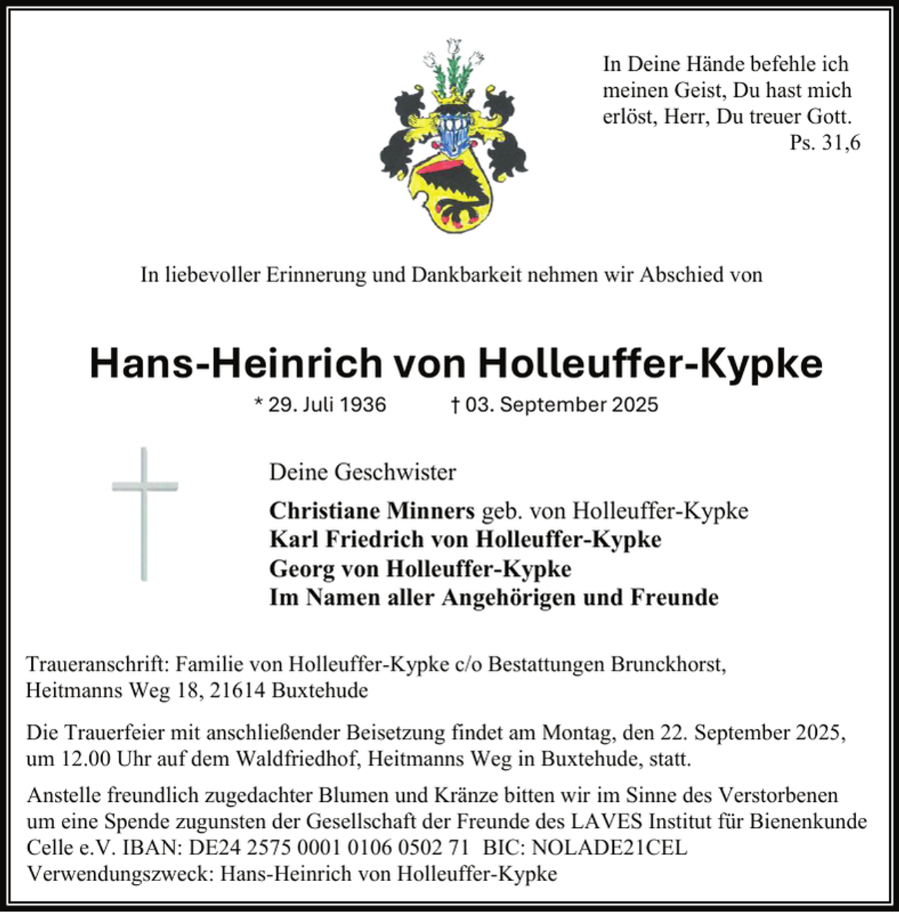 <p>In Deine Hände befehle ich<br />meinen Geist, Du hast mich<br />erlöst, Herr, Du treuer Gott.<br />Ps. 31,6</p><p>In liebevoller Erinnerung und Dankbarkeit nehmen wir Abschied von</p><p>Hans-Heinrich von Holleuffer-Kypke<br />* 29. Juli 1936</p><p>† 03. September 2025</p><p>Deine Geschwister<br />Christiane Minners geb. von Holleuffer-Kypke<br />Karl Friedrich von Holleuffer-Kypke<br />Georg von Holleuffer-Kypke<br />Im Namen aller Angehörigen und Freunde<br />Traueranschrift: Familie von Holleuffer-Kypke c/o Bestattungen Brunckhorst,<br />Heitmanns Weg 18, 21614 Buxtehude<br />Die Trauerfeier mit anschließender Beisetzung findet am Montag, den 22. September 2025,<br />um 12.00 Uhr auf dem Waldfriedhof, Heitmanns Weg in Buxtehude, statt.<br />Anstelle freundlich zugedachter Blumen und Kränze bitten wir im Sinne des Verstorbenen<br />um eine Spende zugunsten der Gesellschaft der Freunde des LAVES Institut für Bienenkunde<br />Celle e.V. IBAN: DE24 2575 0006 0502 71 BIC: NOLADE21CEL<br />Verwendungszweck: Hans-Heinrich von Holleuffer-Kypke</p>