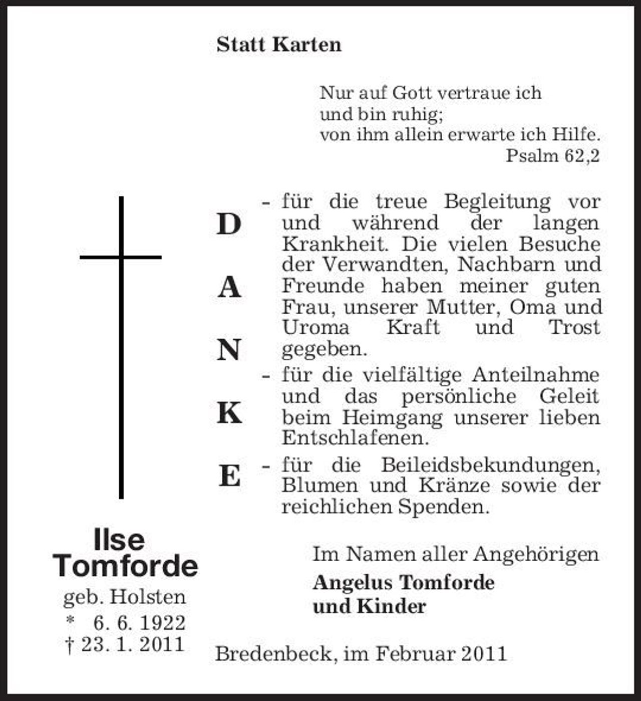 <p>Statt Karten<br />Nur auf Gott vertraue ich und bin ruhig; von ihm allein erwarte ich Hilfe. Psalm 62,2</p><p>D A N K E Ilse Tomforde<br />geb. Holsten * 6. 6. 1922 † 23. 1. 2011</p><p>- für die treue Begleitung vor und während der langen Krankheit. Die vielen Besuche der Verwandten, Nachbarn und Freunde haben meiner guten Frau, unserer Mutter, Oma und Uroma Kraft und Trost gegeben. - für die vielfältige Anteilnahme und das persönliche Geleit beim Heimgang unserer lieben Entschlafenen. - für die Beileidsbekundungen, Blumen und Kränze sowie der reichlichen Spenden. Im Namen aller Angehörigen Angelus Tomforde und Kinder</p><p>Bredenbeck, im Februar 2011</p>