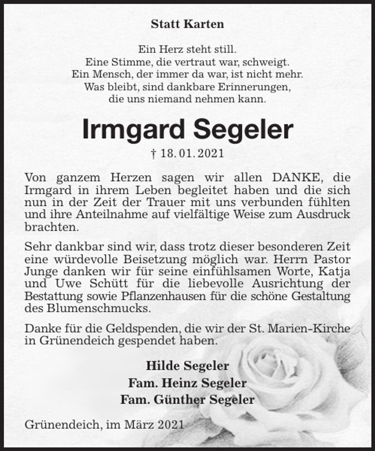 <p>Statt Karten<br />Ein Herz steht still.<br />Eine Stimme, die vertraut war, schweigt.<br />Ein Mensch, der immer da war, ist nicht mehr.<br />Was bleibt, sind dankbare Erinnerungen,<br />die uns niemand nehmen kann.<br />Irmgard Segeler<br />† 18. 01. 2021<br />Von ganzem Herzen sagen wir allen DANKE, die<br />Irmgard in ihrem Leben begleitet haben und die sich nun in der Zeit der Trauer mit uns verbunden fühlten und ihre Anteilnahme auf vielfältige Weise zum Ausdruck<br />brachten.<br />Sehr dankbar sind wir, dass trotz dieser besonderen Zeit eine würdevolle Beisetzung möglich war. Herrn Pastor Junge danken wir für seine einfühlsamen Worte, Katja und Uwe Schütt für die liebevolle Ausrichtung der<br />Bestattung sowie Pflanzenhausen für die schöne Gestaltung<br />des Blumenschmucks.<br />Danke für die Geldspenden, die wir der St. Marien-Kirche<br />in Grünendeich gespendet haben.<br />Hilde Segeler<br />Fam. Heinz Segeler<br />Fam. Günther Segeler<br />Grünendeich, im März 2021</p>