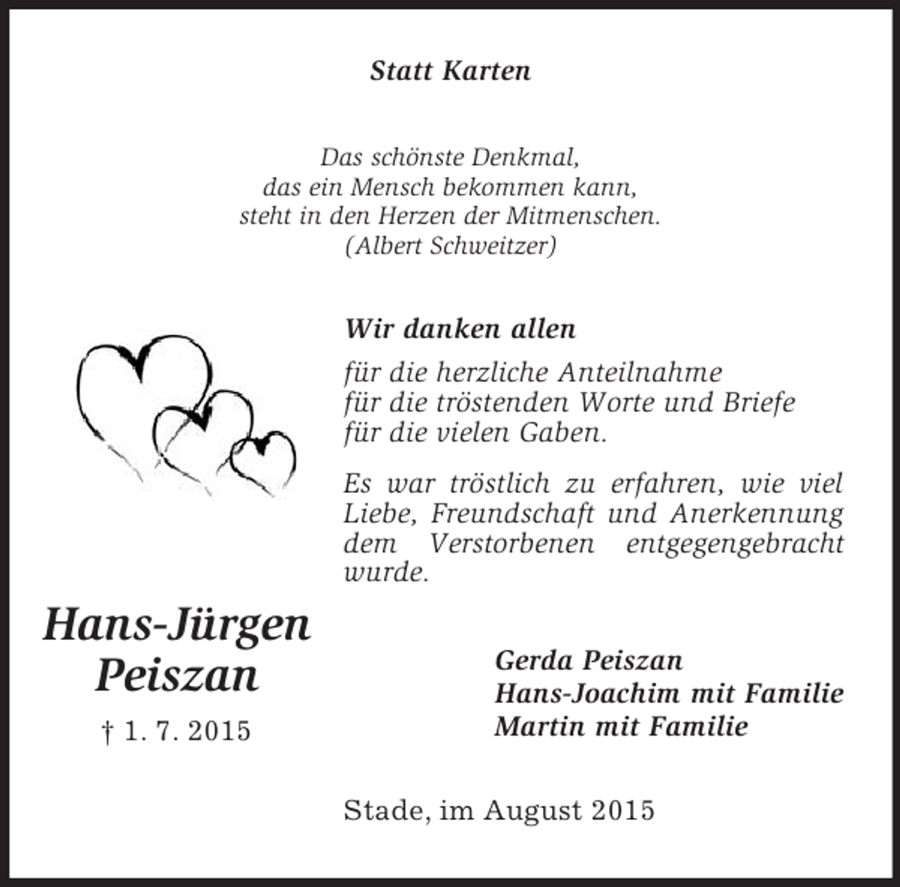 <p>Hans-Jürgen<br />Peiszan<br />† 1. 7. 2015<br />Statt Karten<br />Das schönste Denkmal,<br />das ein Mensch bekommen kann,<br />steht in den Herzen der Mitmenschen.<br />(Albert Schweitzer)<br />Wir danken allen<br />für die herzliche Anteilnahme<br />für die tröstenden Worte und Briefe<br />für die vielen Gaben.<br />Es war tröstlich zu erfahren, wie viel Liebe, Freundschaft und Anerkennung dem Verstorbenen entgegengebracht wurde.<br />Gerda Peiszan<br />Hans-Joachim mit Familie<br />Martin mit Familie<br />Stade, im August 2015</p>