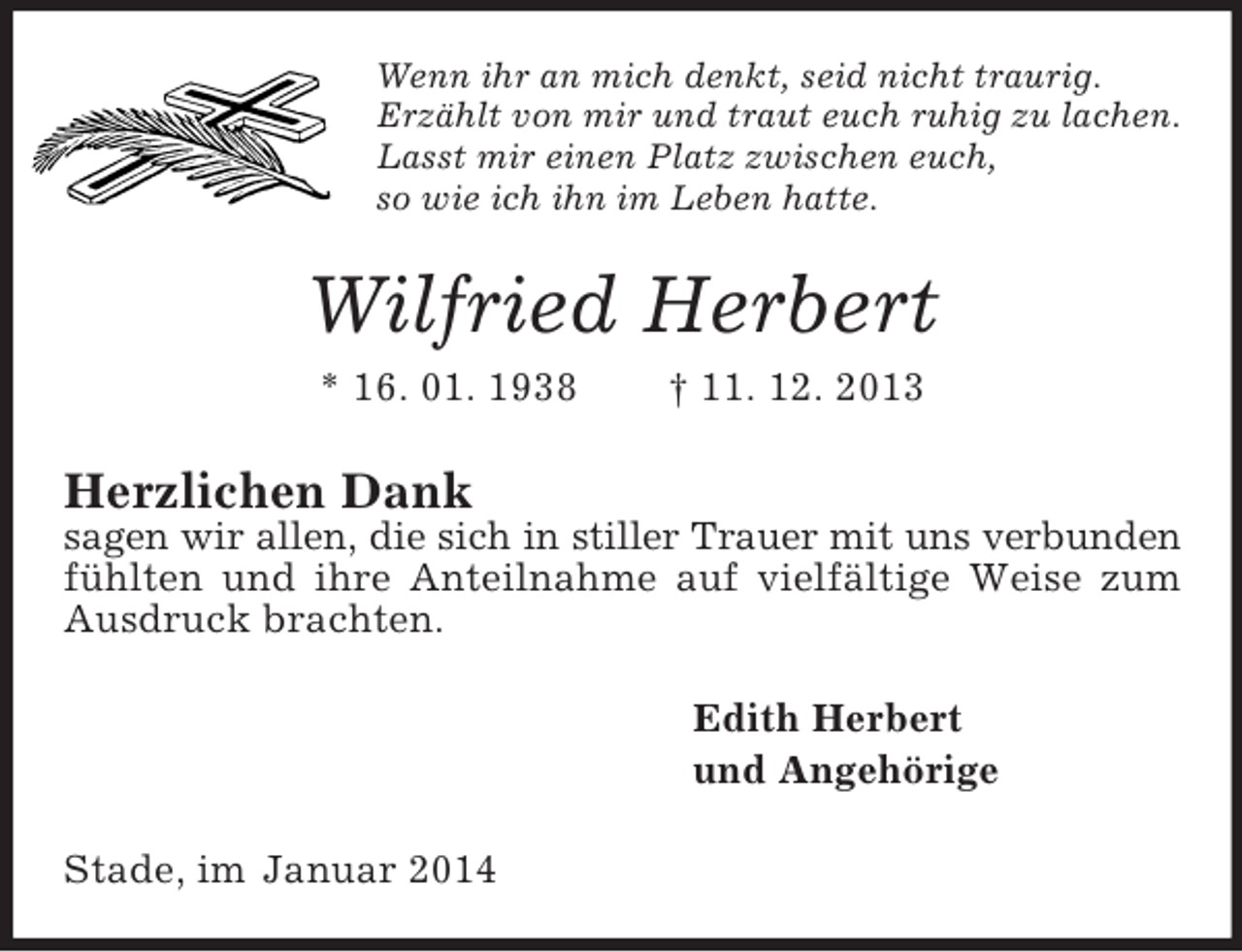 <p>Wenn ihr an mich denkt, seid nicht traurig.<br />Erzählt von mir und traut euch ruhig zu lachen.<br />Lasst mir einen Platz zwischen euch,<br />so wie ich ihn im Leben hatte.<br />Wilfried Herbert<br />* 16. 01. 1938 † 11. 12. 2013<br />Herzlichen Dank<br />sagen wir allen, die sich in stiller Trauer mit uns verbunden<br />fühlten und ihre Anteilnahme auf vielfältige Weise zum Ausdruck brachten.<br />Edith Herbert<br />und Angehörige<br />Stade, im Januar 2014</p>
