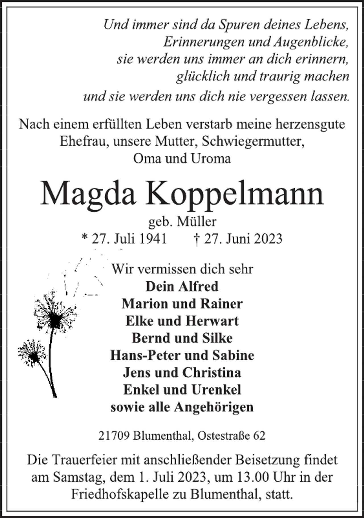 <p>Und immer sind da Spuren deines Lebens,</p><p>Erinnerungen und Augenblicke,</p><p>sie werden uns immer an dich erinnern,<br />glücklich und traurig machen</p><p>und sie werden uns dich nie vergessen lassen.<br />Nach einem erfüllten Leben verstarb meine herzensgute</p><p>Ehefrau, unsere Mutter, Schwiegermutter,<br />Oma und Uroma<br />Magda Koppelmann<br />geb. Müller<br />* 27. Juli 1941 † 27. Juni 2023<br />Wir vermissen dich sehr<br />Dein Alfred<br />Marion und Rainer</p><p>Elke und Herwart</p><p>Bernd und Silke<br />Hans-Peter und Sabine</p><p>Jens und Christina</p><p>Enkel und Urenkel</p><p>sowie alle Angehörigen<br />21709 Blumenthal, Ostestraße 62<br />Die Trauerfeier mit anschließender Beisetzung findet</p><p>am Samstag, dem 1. Juli 2023, um 13.00 Uhr in der</p><p>Friedhofskapelle zu Blumenthal, statt.</p>