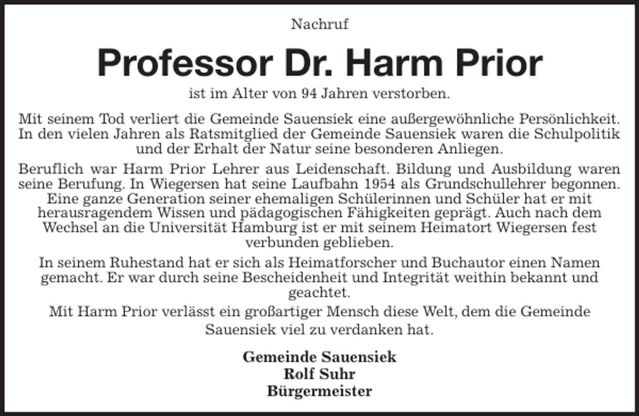 <p>Nachruf<br />Professor Dr. Harm Prior<br />ist im Alter von 94 Jahren verstorben.<br />Mit seinem Tod verliert die Gemeinde Sauensiek eine außergewöhnliche Persönlichkeit.<br />In den vielen Jahren als Ratsmitglied der Gemeinde Sauensiek waren die Schulpolitik<br />und der Erhalt der Natur seine besonderen Anliegen.<br />Beruflich war Harm Prior Lehrer aus Leidenschaft. Bildung und Ausbildung waren<br />seine Berufung. In Wiegersen hat seine Laufbahn 1954 als Grundschullehrer begonnen.<br />Eine ganze Generation seiner ehemaligen Schülerinnen und Schüler hat er mit<br />herausragendem Wissen und pädagogischen Fähigkeiten geprägt. Auch nach dem Wechsel an die Universität Hamburg ist er mit seinem Heimatort Wiegersen fest<br />verbunden geblieben.<br />In seinem Ruhestand hat er sich als Heimatforscher und Buchautor einen Namen<br />gemacht. Er war durch seine Bescheidenheit und Integrität weithin bekannt und<br />geachtet.<br />Mit Harm Prior verlässt ein großartiger Mensch diese Welt, dem die Gemeinde<br />Sauensiek viel zu verdanken hat.<br />Gemeinde Sauensiek<br />Rolf Suhr<br />Bürgermeister</p>