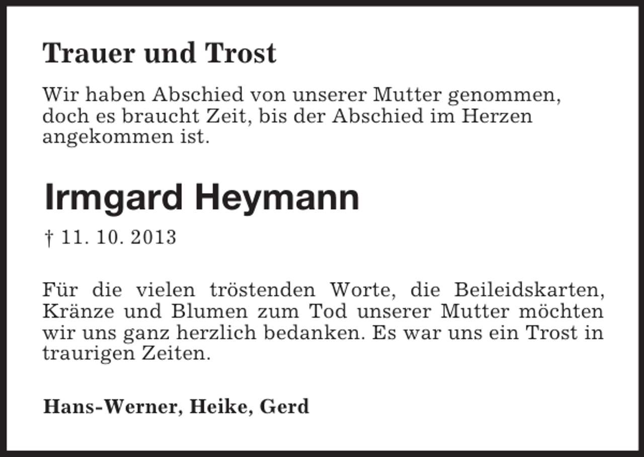 <p>Trauer und Trost<br />Wir haben Abschied von unserer Mutter genommen,<br />doch es braucht Zeit, bis der Abschied im Herzen<br />angekommen ist.<br />Irmgard Heymann<br />† 11. 10. 2013<br />Für die vielen tröstenden Worte, die Beileidskarten, Kränze und Blumen zum Tod unserer Mutter möchten wir uns ganz herzlich bedanken. Es war uns ein Trost in traurigen Zeiten.<br />Hans-Werner, Heike, Gerd</p>