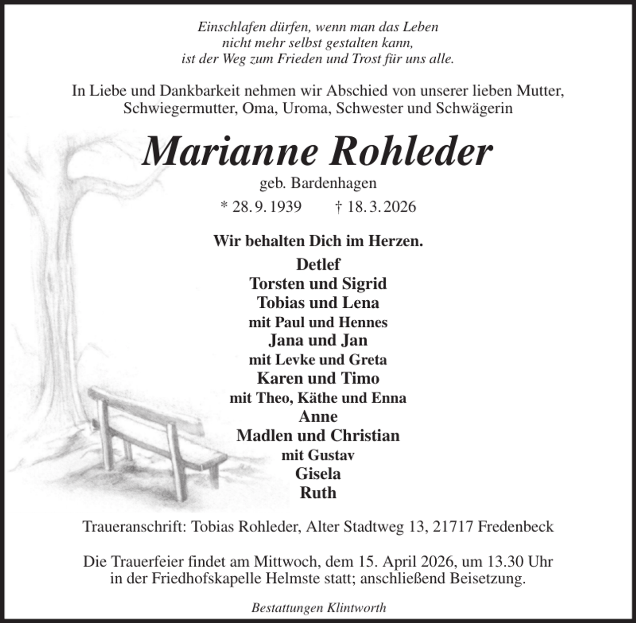 <p>Einschlafen dürfen, wenn man das Leben<br />nicht mehr selbst gestalten kann,<br />ist der Weg zum Frieden und Trost für uns alle.<br />In Liebe und Dankbarkeit nehmen wir Abschied von unserer lieben Mutter,<br />Schwiegermutter, Oma, Uroma, Schwester und Schwägerin<br />Marianne Rohleder<br />geb. Bardenhagen<br />* 28. 9. 1939 † 18. 3. 2026<br />Wir behalten Dich im Herzen.<br />Detlef<br />Torsten und Sigrid<br />Tobias und Lena<br />mit Paul und Hennes<br />Jana und Jan<br />mit Levke und Greta<br />Karen und Timo<br />mit Theo, Käthe und Enna<br />Anne<br />Madlen und Christian<br />mit Gustav<br />Gisela<br />Ruth<br />Traueranschrift: Tobias Rohleder, Alter Stadtweg 13, 21717 Fredenbeck</p><p>Die Trauerfeier findet am Mittwoch, dem 15. April 2026, um 13.30 Uhr<br />in der Friedhofskapelle Helmste statt; anschließend Beisetzung.<br />Bestattungen Klintworth</p>
