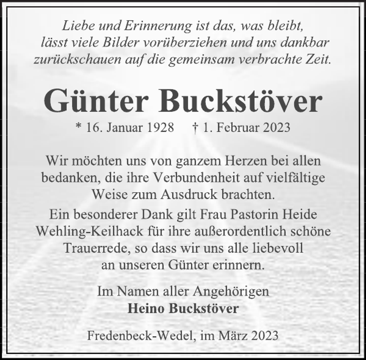 <p>Liebe und Erinnerung ist das, was bleibt,<br />lässt viele Bilder vorüberziehen und uns dankbar<br />zurückschauen auf die gemeinsam verbrachte Zeit.<br />Günter Buckstöver<br />* 16. Januar 1928 † 1. Februar 2023<br />Wir möchten uns von ganzem Herzen bei allen<br />bedanken, die ihre Verbundenheit auf vielfältige<br />Weise zum Ausdruck brachten.<br />Ein besonderer Dank gilt Frau Pastorin Heide<br />Wehling-Keilhack für ihre außerordentlich schöne<br />Trauerrede, so dass wir uns alle liebevoll<br />an unseren Günter erinnern.<br />Im Namen aller Angehörigen<br />Heino Buckstöver<br />Fredenbeck-Wedel, im März 2023</p>
