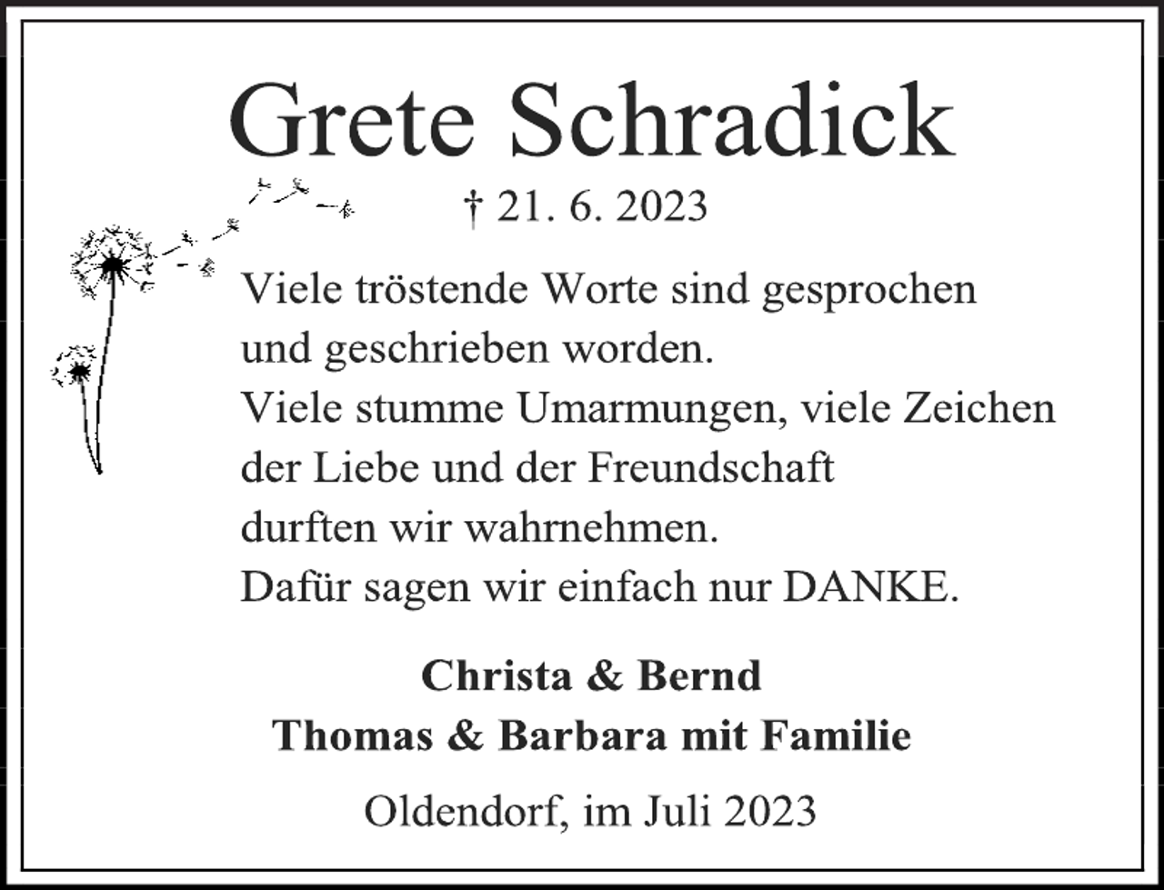 <p>Grete Schradick<br />† 21. 6. 2023<br />Viele tröstende Worte sind gesprochen<br />und geschrieben worden.<br />Viele stumme Umarmungen, viele Zeichen<br />der Liebe und der Freundschaft<br />durften wir wahrnehmen.<br />Dafür sagen wir einfach nur DANKE.<br />Christa &amp; Bernd<br />Thomas &amp; Barbara mit Familie<br />Oldendorf, im Juli 2023</p>