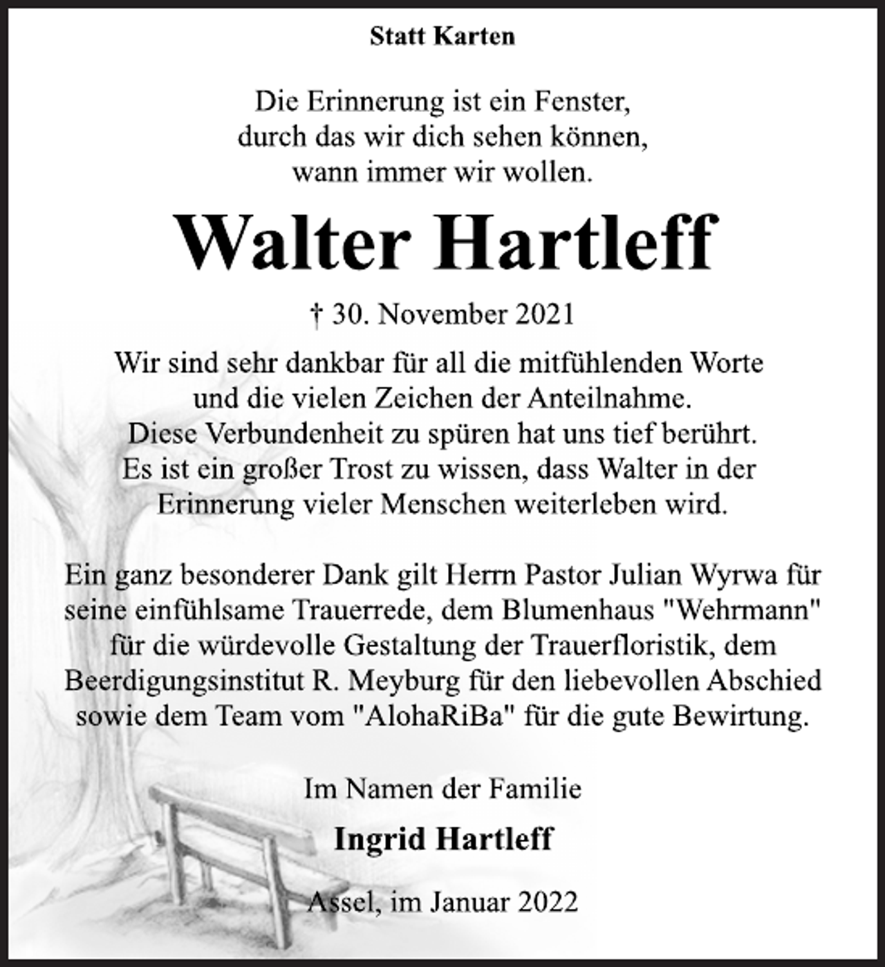 <p>Statt Karten<br />Die Erinnerung ist ein Fenster,<br />durch das wir dich sehen können,<br />wann immer wir wollen.<br />Walter Hartleff<br />† 30. November 2021<br />Wir sind sehr dankbar für all die mitfühlenden Worte<br />und die vielen Zeichen der Anteilnahme.<br />Diese Verbundenheit zu spüren hat uns tief berührt.<br />Es ist ein großer Trost zu wissen, dass Walter in der<br />Erinnerung vieler Menschen weiterleben wird.<br />Ein ganz besonderer Dank gilt Herrn Pastor Julian Wyrwa für<br />seine einfühlsame Trauerrede, dem Blumenhaus "Wehrmann"<br />für die würdevolle Gestaltung der Trauerfloristik, dem<br />Beerdigungsinstitut R. Meyburg für den liebevollen Abschied<br />sowie dem Team vom "AlohaRiBa" für die gute Bewirtung.<br />Im Namen der Familie<br />Ingrid Hartleff<br />Assel, im Januar 2022</p>