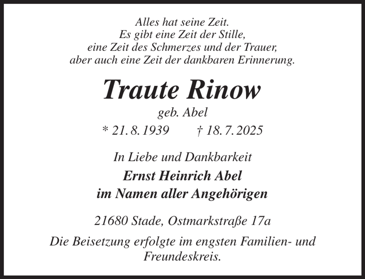 <p>Alles hat seine Zeit.<br />Es gibt eine Zeit der Stille,<br />eine Zeit des Schmerzes und der Trauer,<br />aber auch eine Zeit der dankbaren Erinnerung.<br />Traute Rinow<br />geb. Abel<br />* 21. 8. 1939 † 18. 7. 2025<br />In Liebe und Dankbarkeit<br />Ernst Heinrich Abel<br />im Namen aller Angehörigen<br />21680 Stade, Ostmarkstraße 17a<br />Die Beisetzung erfolgte im engsten Familien- und<br />Freundeskreis.</p>