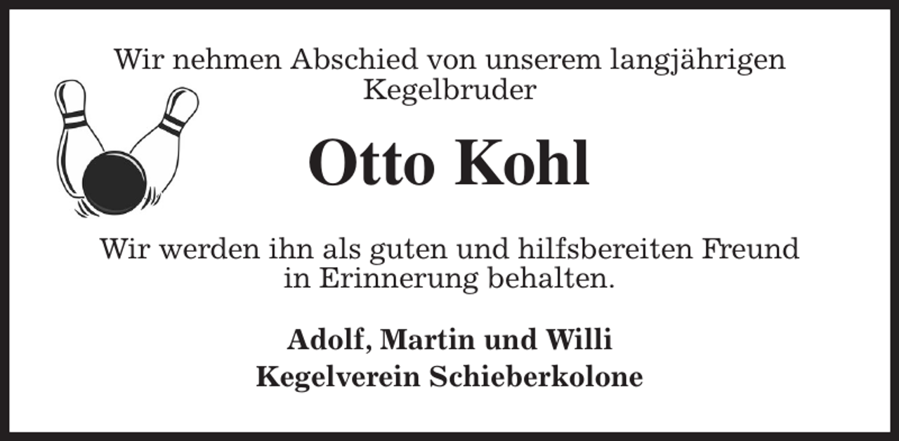 <p>Wir nehmen Abschied von unserem langjährigen<br />Kegelbruder<br />Otto Kohl<br />Wir werden ihn als guten und hilfsbereiten Freund<br />in Erinnerung behalten.<br />Adolf, Martin und Willi<br />Kegelverein Schieberkolone</p>