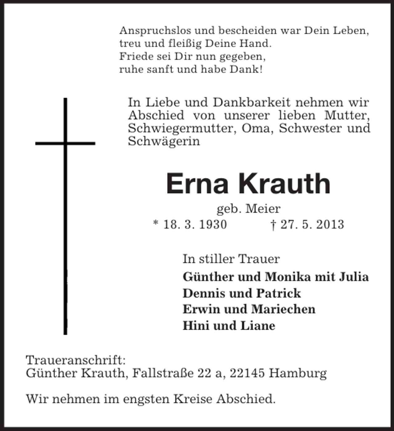 <p>Anspruchslos und bescheiden war Dein Leben,<br />treu und fleißig Deine Hand.<br />Friede sei Dir nun gegeben,<br />ruhe sanft und habe Dank!</p><p>In Liebe und Dankbarkeit nehmen wir<br />Abschied von unserer lieben Mutter,<br />Schwiegermutter, Oma, Schwester und<br />Schwägerin</p><p>Erna Krauth<br />geb. Meier<br />* 18. 3. 1930<br />† 27. 5. 2013<br />In stiller Trauer<br />Günther und Monika mit Julia<br />Dennis und Patrick<br />Erwin und Mariechen<br />Hini und Liane<br />Traueranschrift:<br />Günther Krauth, Fallstraße 22 a, 22145 Hamburg<br />Wir nehmen im engsten Kreise Abschied.</p>