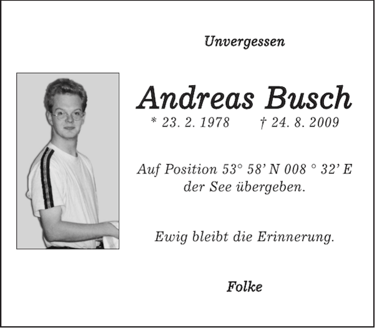 <p>Unvergessen</p><p>Andreas Busch<br />* 23. 2. 1978</p><p>† 24. 8. 2009</p><p>Auf Position 53° 58’ N 008 ° 32’ E<br />der See übergeben.</p><p>Ewig bleibt die Erinnerung.</p><p>Folke</p>