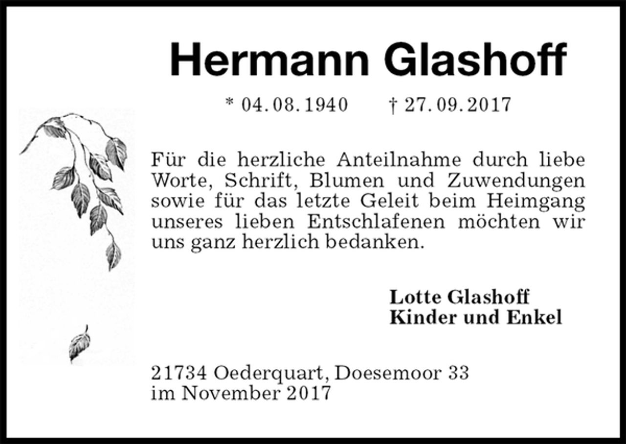 <p>Hermann Glashoff<br />* 04. 08. 1940 † 27. 09. 2017<br />Für die herzliche Anteilnahme durch liebe Worte, Schrift, Blumen und Zuwendungen sowie für das letzte Geleit beim Heimgang unseres lieben Entschlafenen möchten wir uns ganz herzlich bedanken.<br />Lotte Glashoff<br />Kinder und Enkel<br />21734 Oederquart, Doesemoor 33<br />im November 2017</p>